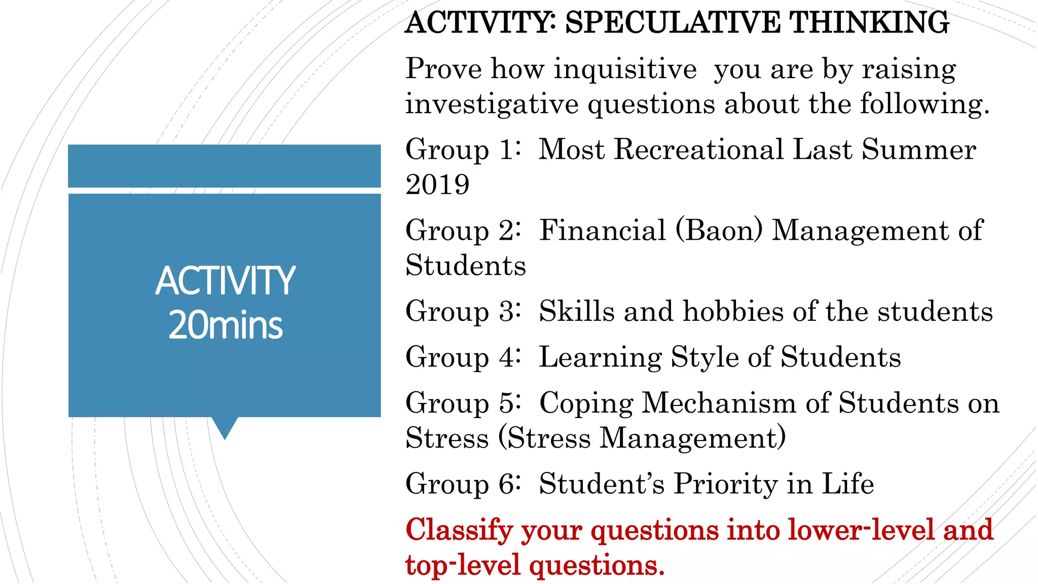 ACTIVITY
20mins
ACTIVITY: SPECULATIVE THINKING
Prove how inquisitive you are by raising
investigative questions about the following.
Group 1: Most Recreational Last Summer
2019
Group 2: Financial (Baon) Management of
Students
Group 3: Skills and hobbies of the students
Group 4: Learning Style of Students
Group 5: Coping Mechanism of Students on
Stress (Stress Management)
Group 6: Student’s Priority in Life
Classify your questions into lower-level and
top-level questions.
 