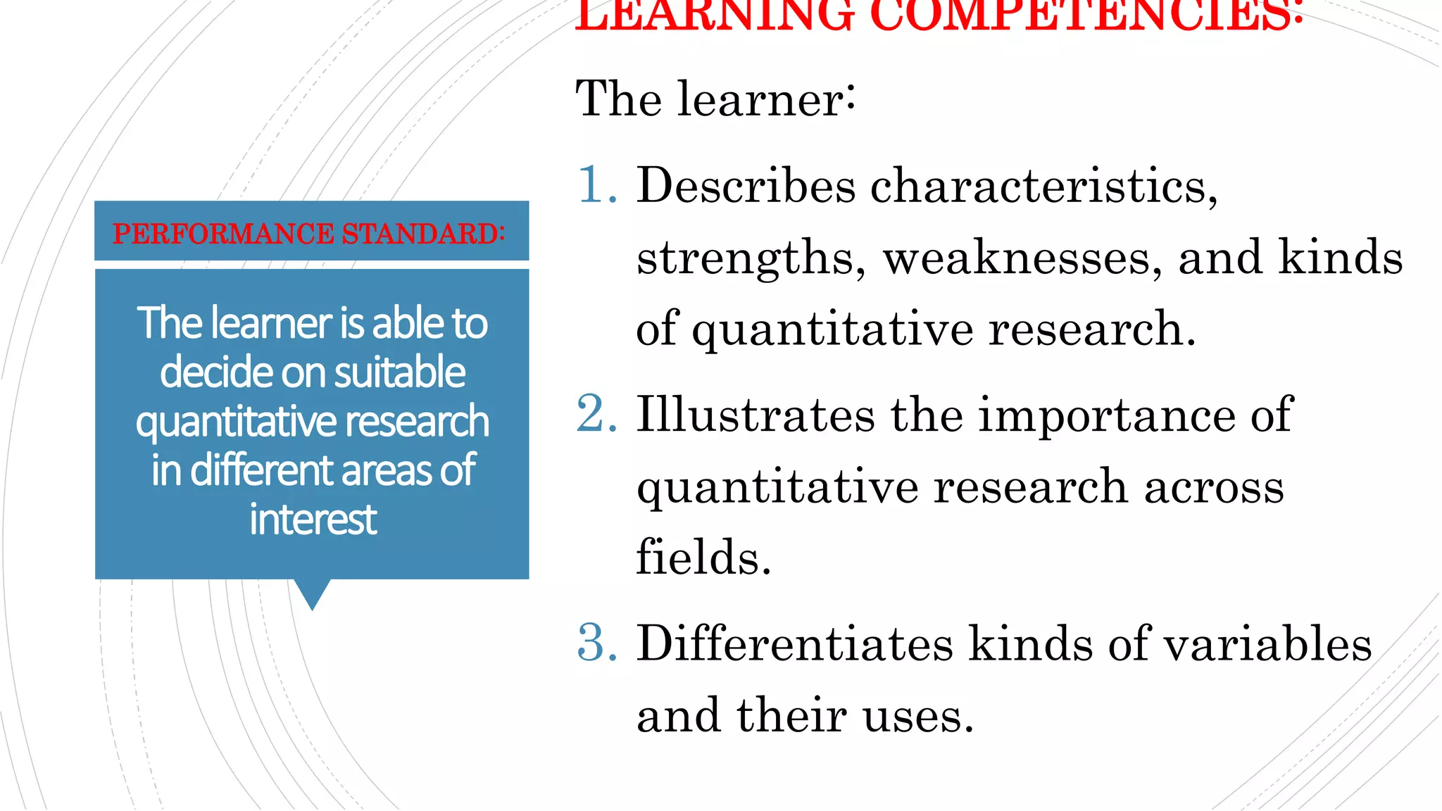 Thelearnerisableto
decideonsuitable
quantitativeresearch
indifferentareasof
interest
LEARNING COMPETENCIES:
The learner:
1. Describes characteristics,
strengths, weaknesses, and kinds
of quantitative research.
2. Illustrates the importance of
quantitative research across
fields.
3. Differentiates kinds of variables
and their uses.
PERFORMANCE STANDARD:
 