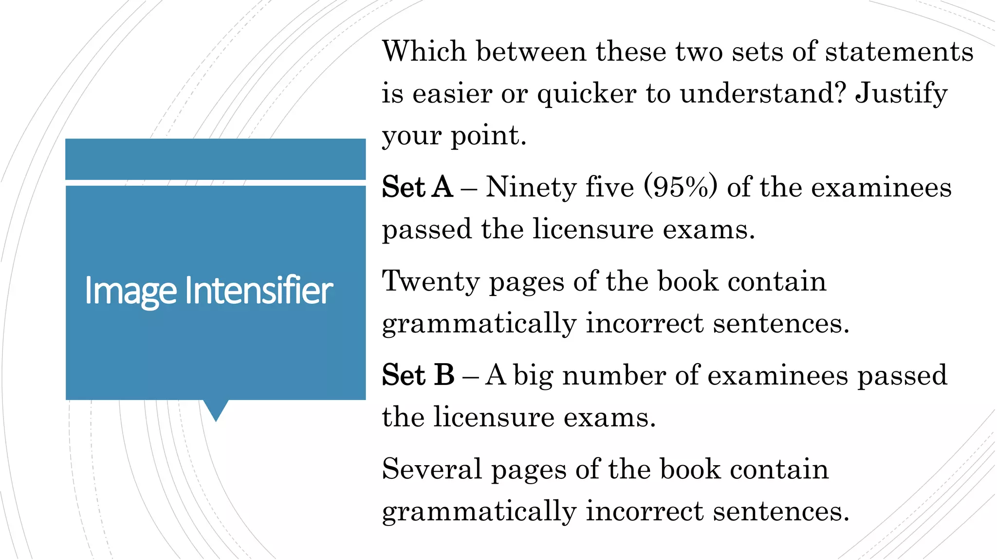 ImageIntensifier
Which between these two sets of statements
is easier or quicker to understand? Justify
your point.
Set A – Ninety five (95%) of the examinees
passed the licensure exams.
Twenty pages of the book contain
grammatically incorrect sentences.
Set B – A big number of examinees passed
the licensure exams.
Several pages of the book contain
grammatically incorrect sentences.
 