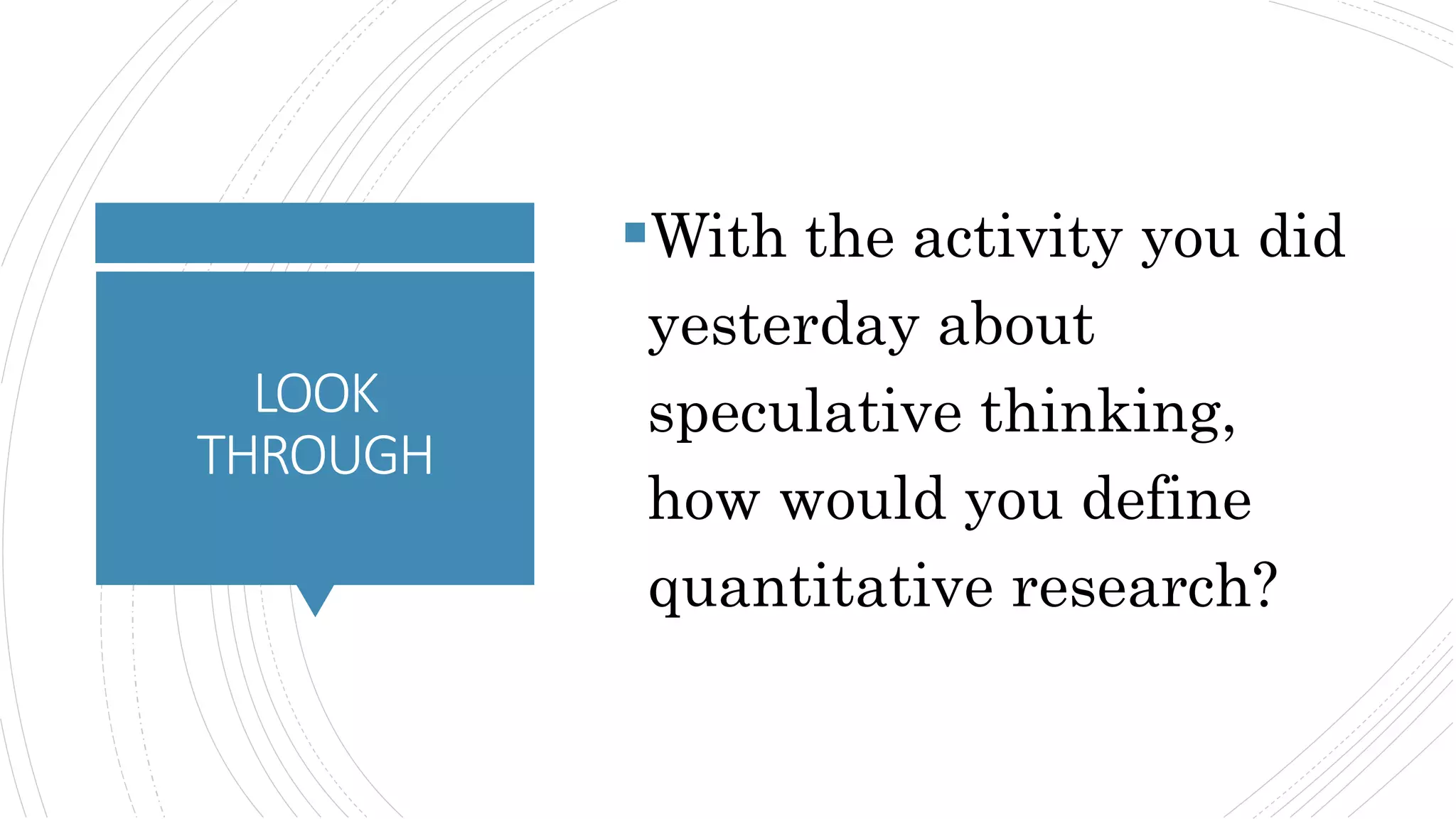 LOOK
THROUGH
With the activity you did
yesterday about
speculative thinking,
how would you define
quantitative research?
 