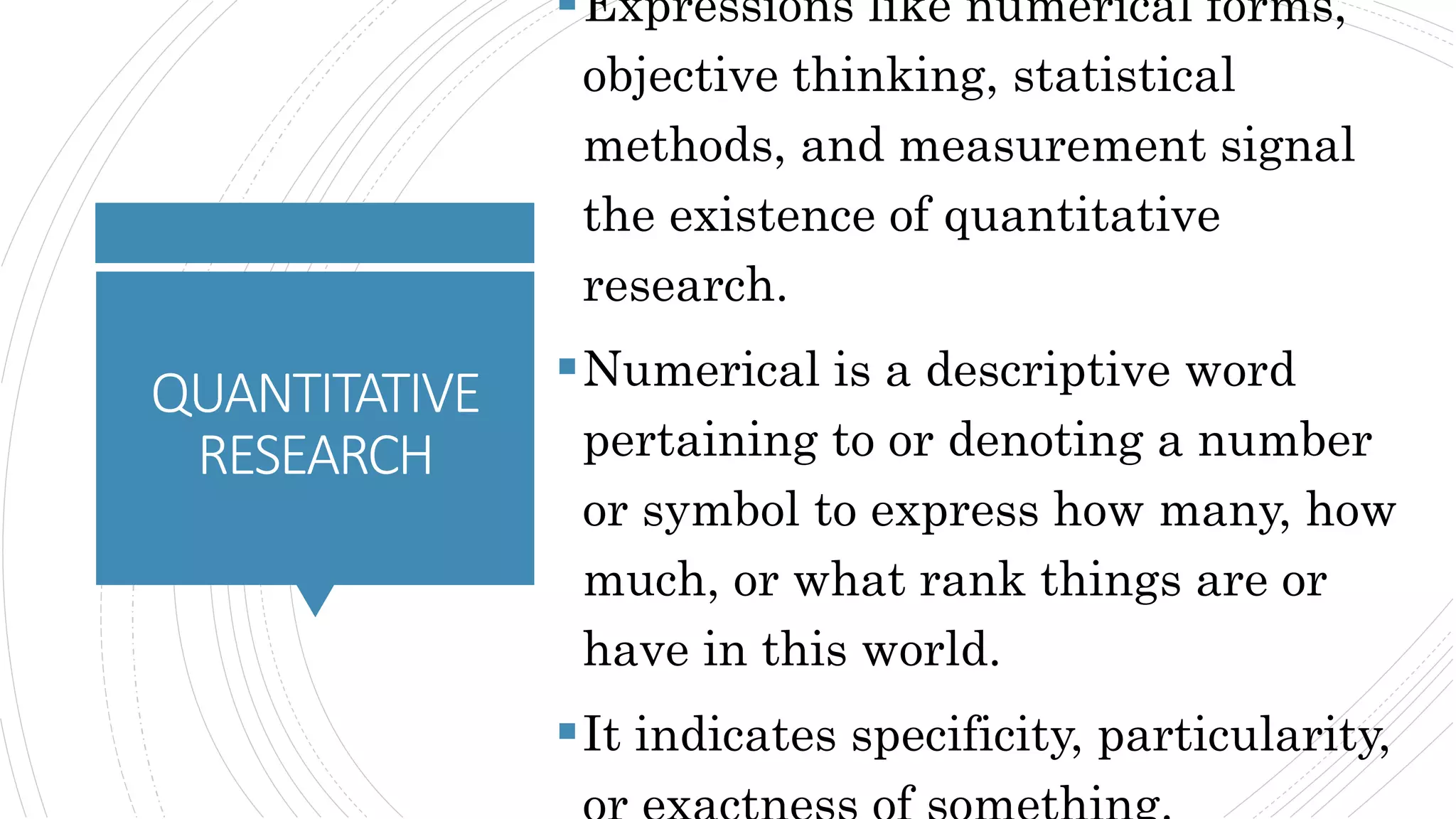 QUANTITATIVE
RESEARCH
Expressions like numerical forms,
objective thinking, statistical
methods, and measurement signal
the existence of quantitative
research.
Numerical is a descriptive word
pertaining to or denoting a number
or symbol to express how many, how
much, or what rank things are or
have in this world.
It indicates specificity, particularity,
 