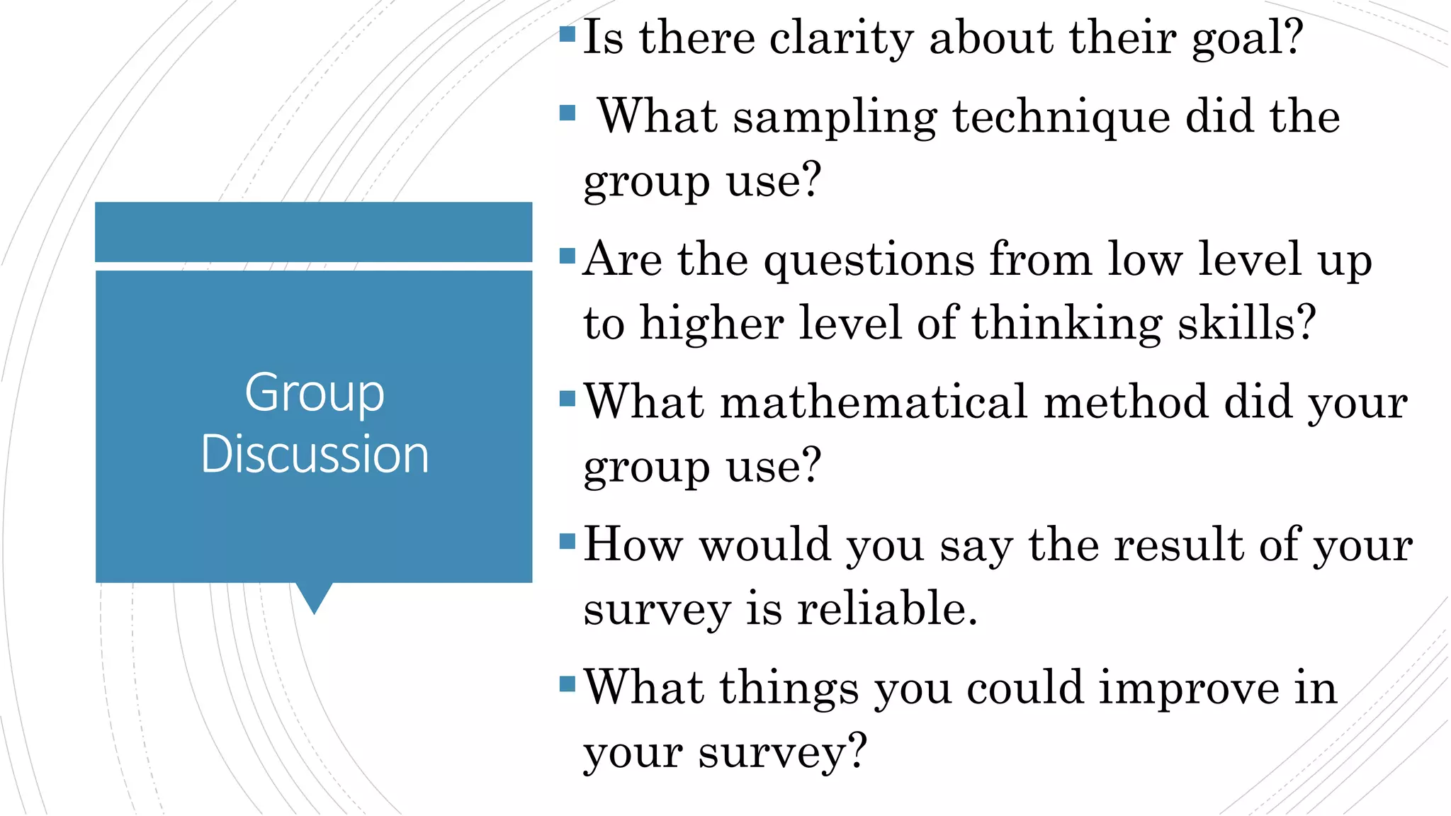 Group
Discussion
Is there clarity about their goal?
 What sampling technique did the
group use?
Are the questions from low level up
to higher level of thinking skills?
What mathematical method did your
group use?
How would you say the result of your
survey is reliable.
What things you could improve in
your survey?
 
