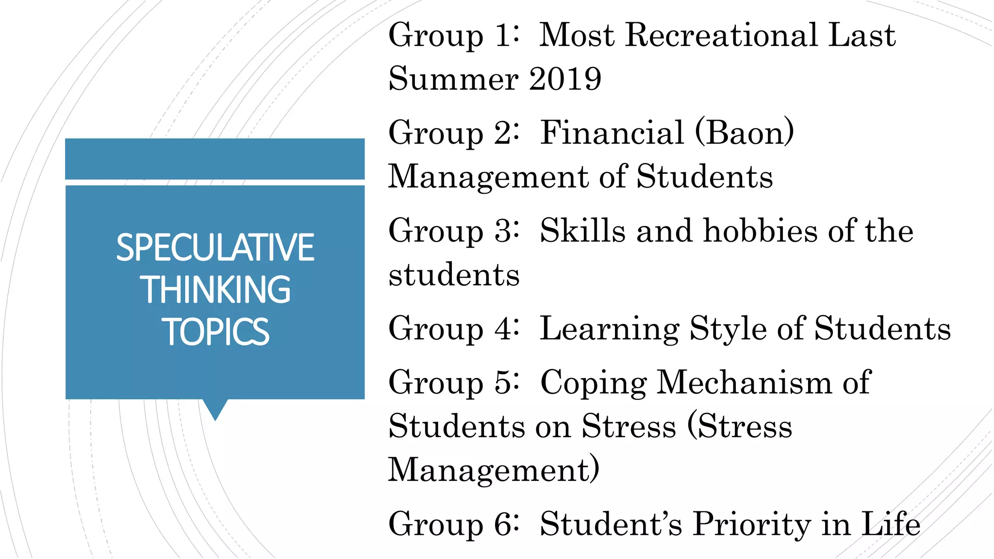 SPECULATIVE
THINKING
TOPICS
Group 1: Most Recreational Last
Summer 2019
Group 2: Financial (Baon)
Management of Students
Group 3: Skills and hobbies of the
students
Group 4: Learning Style of Students
Group 5: Coping Mechanism of
Students on Stress (Stress
Management)
Group 6: Student’s Priority in Life
 