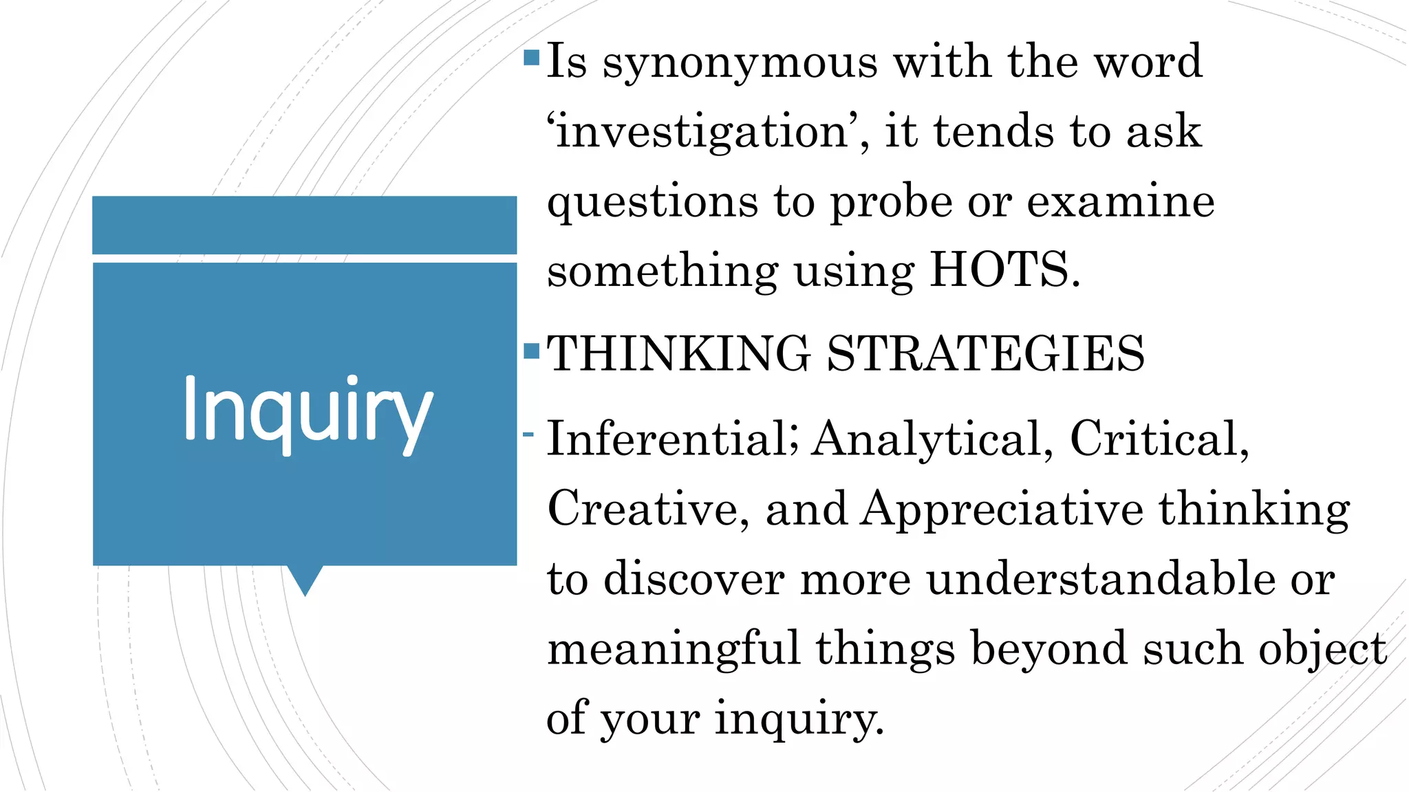 Inquiry
Is synonymous with the word
‘investigation’, it tends to ask
questions to probe or examine
something using HOTS.
THINKING STRATEGIES
- Inferential; Analytical, Critical,
Creative, and Appreciative thinking
to discover more understandable or
meaningful things beyond such object
of your inquiry.
 
