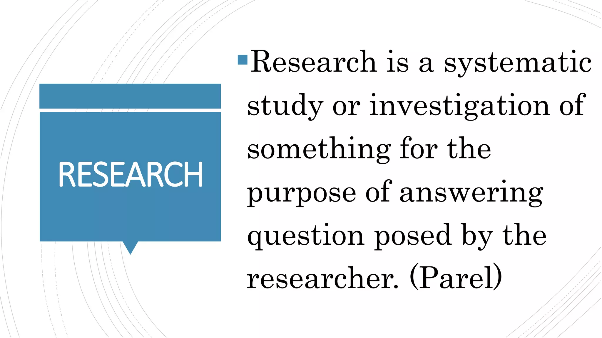 RESEARCH
Research is a systematic
study or investigation of
something for the
purpose of answering
question posed by the
researcher. (Parel)
 