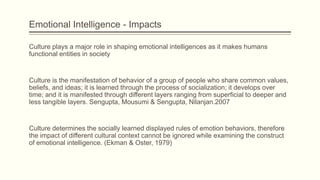 Emotional Intelligence - Impacts
Culture plays a major role in shaping emotional intelligences as it makes humans
functional entities in society

Culture is the manifestation of behavior of a group of people who share common values,
beliefs, and ideas; it is learned through the process of socialization; it develops over
time; and it is manifested through different layers ranging from superficial to deeper and
less tangible layers. Sengupta, Mousumi & Sengupta, Nilanjan.2007

Culture determines the socially learned displayed rules of emotion behaviors, therefore
the impact of different cultural context cannot be ignored while examining the construct
of emotional intelligence. (Ekman & Oster, 1979)

 