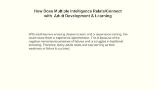 How Does Multiple Intelligence Relate/Connect
with Adult Development & Learning

With adult learners entering classes to learn and or experience training, this
could cause them to experience apprehension. This is because of the
negative memories/experiences of failures and or struggles in traditional
schooling. Therefore, many adults relate and see learning as their
weakness or failure to succeed.

 