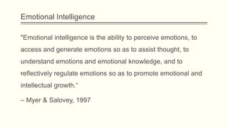Emotional Intelligence
"Emotional intelligence is the ability to perceive emotions, to
access and generate emotions so as to assist thought, to
understand emotions and emotional knowledge, and to

reflectively regulate emotions so as to promote emotional and
intellectual growth.“
– Myer & Salovey, 1997

 