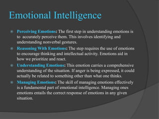 Emotional Intelligence
 Perceiving Emotions: The first step in understanding emotions is
to accurately perceive them. This involves identifying and
understanding nonverbal gestures.
 Reasoning With Emotions: The step requires the use of emotions
to encourage thinking and intellectual activity. Emotions aid in
how we prioritize and react.
 Understanding Emotions: This emotion carries a comprehensive
understanding of the situation. If anger is being expressed, it could
actually be related to something other than what one thinks.
 Managing Emotions: The skill of managing emotions effectively
is a fundamental part of emotional intelligence. Managing ones
emotions entails the correct response of emotions in any given
situation.
 