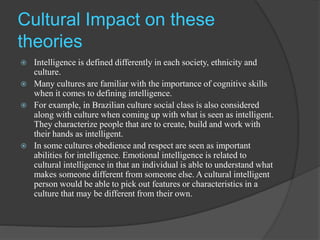 Cultural Impact on these
theories
 Intelligence is defined differently in each society, ethnicity and
culture.
 Many cultures are familiar with the importance of cognitive skills
when it comes to defining intelligence.
 For example, in Brazilian culture social class is also considered
along with culture when coming up with what is seen as intelligent.
They characterize people that are to create, build and work with
their hands as intelligent.
 In some cultures obedience and respect are seen as important
abilities for intelligence. Emotional intelligence is related to
cultural intelligence in that an individual is able to understand what
makes someone different from someone else. A cultural intelligent
person would be able to pick out features or characteristics in a
culture that may be different from their own.
 