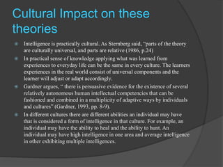 Cultural Impact on these
theories
 Intelligence is practically cultural. As Sternberg said, “parts of the theory
are culturally universal, and parts are relative (1986, p.24)
 In practical sense of knowledge applying what was learned from
experiences to everyday life can be the same in every culture. The learners
experiences in the real world consist of universal components and the
learner will adjust or adapt accordingly.
 Gardner argues, “ there is persuasive evidence for the existence of several
relatively autonomous human intellectual competencies that can be
fashioned and combined in a multiplicity of adaptive ways by individuals
and cultures” (Gardner, 1993, pp. 8-9).
 In different cultures there are different abilities an individual may have
that is considered a form of intelligence in that culture. For example, an
individual may have the ability to heal and the ability to hunt. An
individual may have high intelligence in one area and average intelligence
in other exhibiting multiple intelligences.
 