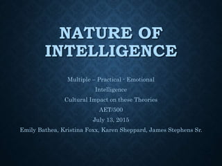NATURE OF
INTELLIGENCE
Multiple – Practical - Emotional
Intelligence
Cultural Impact on these Theories
AET/500
July 13, 2015
Emily Bathea, Kristina Foxx, Karen Sheppard, James Stephens Sr.
 