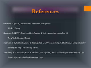 References
Goleman, D. (2010). Learn about emotional intelligence.
Media Library.
Goleman, D. (1995). Emotional Intelligence: Why it can matter more than IQ.
New York: Bantam Books.
Merriam, S. B., Caffarella, R. S., & Baumgarter, L. (2006). Learning in Adulthood, A Comprehensive
Guide (3rd ed.). : John Wiley & Sons.
Sternberg, R. J., Forsythe, G. B., & Hedlund, J. et al(2000). Practical Intelligence in Everyday Life .
Cambridge, : Cambridge University Press.
 