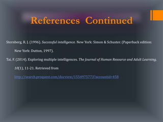 References Continued
Sternberg, R. J. (1996). Successful intelligence. New York: Simon & Schuster. (Paperback edition:
New York: Dutton, 1997).
Tai, F. (2014). Exploring multiple intelligences. The Journal of Human Resource and Adult Learning,
10(1), 11-21. Retrieved from
http://search.proquest.com/docview/1554975773?accountid=458
 