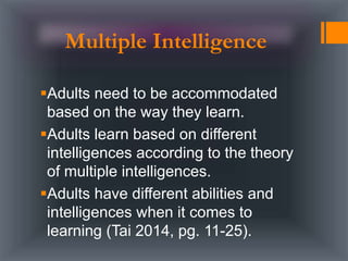 Adults need to be accommodated
based on the way they learn.
Adults learn based on different
intelligences according to the theory
of multiple intelligences.
Adults have different abilities and
intelligences when it comes to
learning (Tai 2014, pg. 11-25).
Multiple Intelligence
 