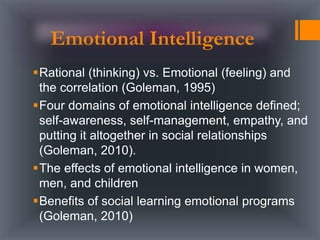 Rational (thinking) vs. Emotional (feeling) and
the correlation (Goleman, 1995)
Four domains of emotional intelligence defined;
self-awareness, self-management, empathy, and
putting it altogether in social relationships
(Goleman, 2010).
The effects of emotional intelligence in women,
men, and children
Benefits of social learning emotional programs
(Goleman, 2010)
Emotional Intelligence
 
