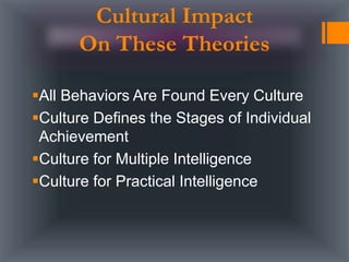 Cultural Impact
On These Theories
All Behaviors Are Found Every Culture
Culture Defines the Stages of Individual
Achievement
Culture for Multiple Intelligence
Culture for Practical Intelligence
 
