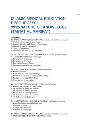 Home ISLAMIC MEDICAL EDUCATION RESOURCES029912-NATURE OF KNOWLEDGE (TABIAT AL MARIFAT)OUTLINES1.0 BASIC TERMINOLOGY/CONCEPTS, mustalahat/mafahiim  asasiyyat: A. Qur'anic terminology for knowledge:B. Qur'anic terms for lack/absence of knowledge:C. Characterization of knowledgeD. Theory of knowledgeE. Probability and relativity of knowledge 2.0 HISTORY OF HUMAN KNOWLEDGE, tarikh al ma’rifat al insaniyat:A. Adam and the first human knowledgeB. Development of languageC. Development of writingD. Knowledge from revelationE. Development of empirical knowledge 3.0 SOURCES OF KNOWLEDGE, masadir al marifat:A. General conceptsB. Revelation as a source of knowledgeC. Empirical observation as a source of knowledgeD. Intellect as a source of knowledgeE. Other sources of knowledge 4.0 CLASSIFICATION OF KNOWLEDGE, tasnif al marifatA. Concept and purposes of classificationB. On the basis of innate and acquiredC. On the basis of source (masdar)D. On the basis of learning and useE. On the basis of nature and contentF. On the basis of methodology: 5.0 LIMITATIONS OF HUMAN KNOWLEDGE, mahdudiyat al marifatA. Innate limitations (huduud dhaatiyyat)B. The unseen (ghaib)C. Changes and transitionsD. Retention of knowledge 1.0 BASIC TERMINOLOGY/CONCEPTS, mustalahat/mafahiim  asasiyyat: A. QURANIC TERMINOLOGY FOR KNOWLEDGE:'ILMKnowledge and information: The term ‘ilm is used in the Qur’an to refer to knowledge. It is also used to mean information or informing (p. 822 2:60, 2:65, 7:160, 11:79, 12:73, 13:89, 24:41, 46:4, 49:13, 60:10, 66:3). Various types of knowledge: The term 'ilm is used to refer to various types of knowledge. Knowledge about human life (p 822 15:26, 5:28, 23:12-14, 39:6, 71:18, 75:4, 75:36-39, 76:1-3, 77:20-22, 86:5-7, 96:2). Knowledge about animal life (p 822-823 5:3, 6:38, 16:5, 16:6-9, 16:66, 16:68-69, 16:79-80, 24:41, 24:45, 27:16-22, 36:72-73, 67:19, 88:17). Knowledge about the earth (p 824-825 2:36, 7:74, 13:41, 15:19-20, 16:15, 16:65, 16:81, 21:31, 21:44, 22:5, 27:60-61, 27:88, 36:33-36, 39:5, 86:12). Knowledge about the seas and oceans (p 829 10:22, 16:14, 25:53, 27:61, 36:41, 55:19-20, 55:22, 55:24, 69:11, 81:6, 82:3). Knowledge about astronomy (p 833 2;22, 2:29, 6:96-97, 6:125, 13:2, 14:33, 15:16-18, 16:16, 17:44, 21:30, 21:32-33, 22:65, 23:17, 23:86, 31:10, 36:37-40, 37:5-10, 41:11, 41:12, 41:53, 42:29, 51:7, 51:47, 53:1, 55:5, 55:29, 55:33, 55:35, 55:37, 56:75, 65:12, 67:3-5, 71:15-16, 77:8-9, 78:12-13, 79:27-29, 81:1-2, 82:1-2, 86:1-3, 86:11). Knowledge about agriculture (p. 528 6:141, 12:47, 13:4, 14:37, 16:11, 18:32, 26:148, 32:27, 39:21, 44:26, 48:29, 50:9, 56:63-64, 80:24-31). Knowledge about mathematical quantities (p 786 2:80, 2:184-185, 2:203, 3:24, 9:36-37, 10:5, 17:12, 18:11, 18:22, 23:112, 72:24,72:28). Knowledge about counting (p 785 14:34, 16:18, 19:84, 19:94, 22:47, 23:113). Knowledge about addition (p. 524-525 2;196, 6:143-144, 7:142, 18:25, 38:23-24). Knowledge about multiplication (p. p 525 2:261, 8:65). Knowledge about subtraction (p. 525 29:14). Knowledge about division (p. 525 2:237, 4:8, 15:44, 43:32, 51:4, 54:28). Knowledge of the last day. 'Ilm al sa'at,  is only with Allah (p. p 25 6:31, 6:40, 7:187, 12:107, 15:85, 16:77, 18:21, 18:35-36, 19:75, 20:15, 21:49, 22:1, 22:7, 22:55, 25:11, 30:12, 30:14, 30:55, 31:34, 33:63, 34:3, 40:46, 40:59, 41:47, 41:50, 42:17-18, 43:61, 43:66, 43:85, 45:27, 45:32, 47:18, 54:1, 54:46, 79:42). Most important type of knowledge: The most important knowledge is knowledge of the attributes of Allah,ma'arifat al laah (p. 828 2:194, 2:196, 2:209, 2:231, 2:233, 2:235, 2:244, 2:260, 2:267, 5:34, 5:98, 8:24-25, 9:2, 9;36, 9;123, 47:19, 57:17). OTHER QUR'ANIC TERMS FOR KNOWLEDGEMa'arifat: The term ma’rifat is also translated as knowledge. It is knowledge of a lesser degree of certainty than ‘ilm. The term ma’rifat is preferred in most discussions of human knowledge because of the uncertainty of human knowledge. Hikmat: Hikmat is a higher level of knowledge that interpretes and uses factual information within a moral context. Hikmat is above 'ilm. The Qur'an has described hikmat as knowledge and understanding (p 344 2:12,2:151, 2:230, 2:251, 2:269, 3:48, 3:81, 3:164, 4:54, 4:113, 5:110, 16:125, 17:39, 31:12, 33:34, 39:20, 43:63, 54:5, 62:2). Basiirat;Basiirat is a divinely guided use of the senses such that their perceptions are correct (p. 198  6:104, 12:108, 20:96, 22:46, 75:14). Ra'ay: Ra’ay is opinion based on rational considerations; it may be right or it may be wrong (p. 462 11:27). Dhann: Dhann is a term used to refer to conjecture ie knowledge that is not certain. The Qur’an condemns both paying attention to or following dhann (p. 766-767 2:78, 3:154, 4:157, 6:116, 6:148, 10:36, 10:66, 17:52, 28:38-39, 38:27, 41:22-23, 45:24, 45:32, 53:23, 53:28, 84:14). Yaqeen: Certainty, yaqeen, is the opposite of dhann (p 1334 4;157, 45:32).Tadhkirat: Remembrance or reminder, tadhkirat (p 229 20:3, 56:73, 69:12, 69:48, 73:19, 74:49, 74:54, 75:29, 80:11). Shu'uur: shu’ur is perception, (p. 632-633 2:9, 2:12, 2:154, 3:69, 6:26, 6:109, 6:123, 7:95, 12:51, 12:108, 16:21, 16:26, 16:45, 18:19, 23:56, 26:113, 26:203, 27:18, 27:50, 27:65, 28:9, 28:11, 29:53, 39:25, 39:55, 43:66, 49:2). Lubb: Intelligence/understanding, lubb (p 170-171 2:179, 2:197, 2:269, 3:7, 5:100, 12:111, 13:19-24, 14:52, 38:29, 38:43, 39:9, 39:17-18, 39:21, 40:54, 65:10).  Nabaa: Information/data, nabaa (p. 1193 2:31, 2;33, 6:143) Burhan: Proof or evidence, burhan. (p 190-1 2:111), Dirayat: Haqq: Correct or valid knowledge is the truth. Tasawwur: B. QUR'ANIC TERMS FOR LACK/ABSENCE OF KNOWLEDGE:Jahl: Ignorance (jahl) is used in the Qur’an as the antonym of knowledge (‘ilm). Ignorance can be simple when the person knows he does not know. It is compounded if the ignorant person is not aware of his ignorance. The term jahl has been used to refer to a state of ignorance with respect to specific information or explanation (p 309 2:273, 4:77, 6:54, 12:89, 16:119, 49:6). This state of ignorance could be temporary ending with the acquisition of the missing information or explanation. The term has also been used as an attribute of a person who may have some moral reason for ignorance (p. 309 2:67, 6:35, 7:199, 10:89, 11;46-47, 12:33, 2:63, 28:55, 33:33). The extreme form of ignorance is represented by kufr, rejection of Allah ( p 309 2:22, 3:154, 5:50, 5:104, 6:100, 6:108, 6:111, 6:140, 6:144, 6:148, 7:28, 7:138, 11:29, 16:56, 16:75, 19:43, 21:24, 22:3, 22:71, 27:55, 27:84, 30:39, 39:29, 39:64, 40:42, 46:23, 48:26, 53:27-30, 53:33-35). C. CHARACTERIZATION OF KNOWLEDGESUPREMACY OF KNOWLEDGE, SIYADAT AL 'ILM:The Qur'an has talked about the supreme position of knowledge (p 832 2:12, 2:145, 2:247, 12:55, 44:32). Knowledge is the basis for leadership (p. 832 2:247, 12:55). Those who know are a grade higher than those who do not know (p 832 39:95, 58:11). VIRTUE OF KNOWLEDGE, FADHL AL ILM:The Qur'an refers to knowledge as good thing or a virtue (p. 832 4:83, 39:9, 58:11). GRADES OF KNOWLEDGE:Knowledge, 'ilm, is of various degrees. Knowledge that is certain with no doubts and ehich represents finality, 'Ilm al yaqeen (p. 836 2:260, 5:113, 20:135, 24:25, 25:42, 28:75, 37:158, 54:26, 68:17, 72:24, 78:4-5, 81:14, 82:5,102:3-5). Knowledge that is empirical but is of lesser degree than 'ilm al yaqeen since it is based on observation by human senses that are not perfect,  'ayn al yaqeen (p 1334 102:7). The truth behind reality, haqq al yaqeen(p 1334 56:95, 69:51). Some argue that the term ‘ilm should be used for ‘ilm al yaqeen only. CORRELATES OF KNOWLEDGE:The Qur’an has used the term ‘ilm correlated with other concepts to show the inter-dependence.. Knowledge is closely related to iman (p 823 2:282, 3:7, 3:18, 4:162, 6:97, 7:32, 9:11, 10:5, 10:101, 16:27, 16:75, 16:101, 17:107, 22:54, 27:52, 27:61, 28:80, 29:8, 29:43, 29:64, 30:22, 30:30, 30:56, 31:25, 34:6, 35:28, 39:29, 39:52, 41:3, 44:39, 4:3-6, 4:26, 58:11, 96:1-5), intellect  al 'ilm wa al ‘aql (p 834 4:43, 29:43), the heart, al ilm wa al qalb (p. 834 9:93, 30:59), understanding Allah's signs, al ilm wa ayat al llaah (p 54 6:37, 6:97, 7:32, 9:11, 10:5, 27:52, 29:49, 30:22), and consciousness of Allah, al ilm wa al taqwah (p 834 2:194, 2:196, 2:203, 2:223, 2:731, 2:233, 2:282, 9:36). History has recorded many intellectual crises (azmat ’aqliyyat) whenever humans failed to use their intellectual faculties well. EVIDENCE-BASED KNOWLEDGE:In many verses the Qur’an made the case for evidence-based knowledge, hujjiyat al burhan, and always challenges those who make claims or allegations to produce their evidence (p 190 2:111, 3:93, 14:10-11, 24:4, 27:64, 28:75, 52:38). The story of Ibrahim (2:260) illustrates the significance of evidence-based empirical knowledge. Ibrahim knew and believed from revealed knowledge that Allah resurrects the dead. He, however, asked Allah to show him how the dead were resurrected not out of weak faith but because being human be could understand and internalize knowledge that comes from empirical observation. Allah ordered him to carry out an experiment and to observe the phenomenon of resurrection for himself. Thus empirical knowledge extended and reaffirmed revealed knowledge. SEAT OF KNOWLEDGE:The question ‘where in the body is the seat of knowledge?’ is unanswerable. Both the brain (‘aql) and the heart (qalb) are candidates. Modern medical science points more to the brain. The heart could not be excluded because the Qur’an did mention it many times. Our scientific knowledge today can not shed any more light on this matter. VARIATION IN AMOUNT OF KNOWLEDGE:Human knowledge is potentially wide and is continuously expanding, si'at al ilm (p 832 12:76, 18:109, 20:114,31:27). The limit of knowledge is with Allah. An individual or community can only know a little bit of the knowledge and must have the humility to know and acknowledge that there is a lot that is not known. There is a difference in knowledge (quantity and quality) among humans as individuals and as communities. Some humans know more than others. Many do not know (p. 829-830 2;26, 2:14, 2:151, 6:38, 7:62, 7:131, 8:34, 10:55, 12:21, 12:40, 12:68, 12:86, 13:43, 18:65-82, 26:197, 34:28, 34:36, 36:26-27, 39:9, 42:18, 43:86, 47:16, 58:11). The Qur'an describes some individuals as possessing very deep knowledge, al rasikhuun fi al ilm (p 508 3:7,4:162). OWNERSHIP OF KNOWLEDGE:Any human knowledge is public property. It is a sin to hide or try to monopolize it (p 829 2:146, 2:159-160, 2:174, 3;187, 4:37, 6:20, 7:169, 12:51, 12;81). Knowledge is not property (mal) that can be traded. It is a common property of all and those who have it must disseminate it to others. Payments made to teachers and researchers are not in exchange for the knowledge they have; they are for the purposes of maintaining them and their families so that they may concentrate on research and teaching. DEVIATION FROM KNOWLEDGE, MUKHALAFAT AL ILM:Knowledge is always the source of strength and leadership if used well and with good intentions.  The Qur'an severely condemns deviation from the truth represented by knowledge (p. 831-832  2:75, 2:77-78, 2:80, 2:89, 2:101, 2:113, 2:120, 2:145-147, 2:188, 3:19, 3:71, 3:75, 3:78, 6:20-21, 8:29, 10:93, 13:37, 16:83, 23:69, 30:29, 42:14, 45:9, 45:17, 45:23-24, 58:14, 61:5). The Qur'an urges getting knowledge instead of following blindly (p 834 5:104; p 244 2:170, 5:104, 7:28, 21:52-54, 26:74-77, 26:136-137, 31:21, 34:43, 37:69-71, 38:7, 43:22-24). The Qur'an also makes it obligatory to follow where there is knowledge, wujuub ittibai al ilm (p 835 2:22, 2:168-169, 2:184, 2:28, 3:61, 3:66, 3:71, 3:135, 4:157, 5:83, 6:148, 7:28, 9:41, 10:68, 10:89, 13:37, 16:43, 16:95, 17:36, 17:102, 19:43, 21:7, 23:84-89, 24:33, 29:16, 43:20, 45:18, 53:28, 56:62, 61:11, 62:9).  KNOWLEDGE AMONG NON-HUMANS:Knowledge is not confined to humans. Angels and jinns have knowledge. Living animals also have some forms of knowledge. We have no textual or scientific evidence for existence of knowledge in plants or micro-organisms. Our thinking is that knowledge does not exist in plants or micro-organisms because they lack purposive and pre-meditated action. Purposive action is found only in humans and animals. D. THEORY OF KNOWLEDGEDEFINITION OF EPISTEMOLOGY:Epistemology is the science of knowledge, ‘ilm al ‘ilm. It is the study of the origin, nature, and methods of knowledge. The aim of epistemological studies is truth, yaqeen. ISLAMIC EPISTEMOLOGY:Defining an Islamic epistemology, nadhariyyat ma’rifiyyat Islamiyyat, is the biggest challenge facing Muslim intellectuals. Such an epistemology must be Qur’ an-based and within the tauhidi paradigm. It must have fixed parameters from the Qur’an  and sunnat and many variable parameters to take into account varying spatio-temporal circumstances. Knowledge from revelation or empirical observation could be misunderstood if the human intellect is biased away from objectivity. Objectivity is defined by the Qur'anic term, istiqamat, which implies staying on the path of truth and not being swayed by whims and desires.  Istiqamat comes only next toiman, as the Prophet said 'qul amantu bi al laahi thumma istaqim'. Modern epistemological thought has posed two concepts that Muslim scholars have not addressed properly yet: relativity and probability. E. PROBABILITY and RELATIVITY of KNOWLEDGERELATIVITY:The concept of relativity has caused much confusion both in social and natural sciences. What needs to be emphasized is that some knowledge and some facts are absolute and do not change by time or space. Other facts change when the frame of reference changes, nisbiyat al haqiqat. Relativity refers to this change of facts with the change of the reference frame. Thus for complete description of a physical fact, the frame used must be defined. The Qur'an mentioned the relativity of time when it mentioned that a day in front of Allah is equivalent to 1000 (32:4-5) or 50,000 (70:4) years in the human reckoning of time. The problem facing contemporary western epistemology is that nothing is fixed or is absolute. Everything is relative and changeable. In such a flux there is no meaning to the concept of truth. The Islamic position is that there are some established truths that do not change with time or place. PROBABILITY:The concept of probability concretizes the limitations of human senses. Knowledge based on human senses in approximate. The aim of scientific research is to increase the probability of truth but can not reach perfect truth. No scientific fact is absolutely right or correct. Each has a calculable probability of being correct. The higher this probability, the nearer it is to the truth. The probabilistic nature of knowledge arises out of limitations of human observation and interpretation of physical phenomena. The challenge to Muslim intellectuals is to relate the concept of probability to the concept of grades of knowledge mentioned in the Qur'an: 'ilm al yaqeen, 'ayn al yaqeen, and haqq al yaqeen. 2.0 HISTORY OF HUMAN KNOWLEDGE (tarikh al ma’rifat al insaniyat):A. ADAM AND THE FIRST HUMAN KNOWLEDGEAdam was the first human in recorded history to have acquired knowledge through an active process. He learned the names of things so that he might classify and identify them; most knowledge however complex starts with naming and classification. The historical record is silent about what happened in terms of knowledge and scientific development after Adam. The archeological record however shows that humans in various habitats made progress in learning scientific concepts as well as developing simple technology such as use of fire, making and using tools, building durable homes, animal husbandry, and agriculture. Progress was slow and was mostly by trial and error. Technological development was fastest when humans lived together in large communities where they could interact, learn from one another, and share their creative endeavors. Big spurts in the growth of human technological knowledge always coincided with discovery of new forms of energy in the following succession: fire, animal muscles, wind, hydro, explosives, steam, internal combustion engine, electricity, and nuclear energy. Technology has led and determined the growth of all other disciplines of human knowledge by bringing about major changes of social organization. Social and human sciences have developed in response to challenges posed by technology. B. DEVELOPMENT OF LANGUAGEDevelopment of language was also closely related to growth and sophistication of human knowledge. Language provided verbal symbols that could represent concepts or objects. The human intellect could then manipulate these symbols in description, analysis, or synthesis. Natural language developed incrementally over time with its words changing meaning and significance as well as picking up more than one meaning. It is thus not very exact and has been an impediment to scientific thought and communication. Mathematical language on the other hand is exact and precise. Mathematics starting in its simplest form, counting and use of numerals, enabled humans to understand magnitudes and to put objects or concepts in some form of logical order. Mathematics has propelled scientific growth by providing an exact communication medium. It has enabled scientists advance their conceptual and abstract thinking to very high levels of sophistication. C. DEVELOPMENT OF WRITINGWhen early humans settled down in communities they needed a means of efficient communication and record keeping. Various civilizations experimented independently with various forms of writing. At the beginning a picture told the whole story. Then a picture was used to depict just one word as in modern mandarin. A later stage of development was using a letter to represent a sound. Both the Arabic and the Roman alphabets are of this type. Use of a combination of consonants and vowels provided an infinite permutation of words and sounds. Development of writing was a major step in the growth of knowledge because it enabled preservation and transmission of knowledge. Over most of recorded human history only a very tiny proportion of the population could read or write. There were only 17 literate persons in Makka at the start of the Prophet's mission. Reading and writing in Arabia at that time were considered such an important asset that Badr prisoners of war were let free if each could teach 10 Muslims the art of reading and writing. Elites of societies have always wanted to control access to knowledge and information by limiting reading and writing to a few people. The elite that monopolized literacy could thus easily control the ignorant masses. The modern industrialized nation-states are doing the opposite with the same aim. Literacy is encouraged and  schooling is made compulsory because the operation of the industrial economy requires a literate worker and consumer able to get the information that the elite want him to get. That information is a means of control. D. KNOWLEDGE FROM REVELATIONThroughout human history knowledge has been acquired by revelation (through the agency of prophets) or by empirical observation and experimentation. Prophets taught (p. 834 2:129, 2:151, 3:164). Knowledge of the unseen (‘ilm al ghaib) is through revelation. Knowledge of the seen, ‘ilm al shahadat, is acquired by direct interaction with the physical environment. Both methods of acquiring knowledge require the use of human intellect, ‘aql. It is a mistake to try getting a particular type of knowledge from the wrong source. Empirical knowledge is primarily from observation. E. DEVELOPMENT OF EMPIRICAL KNOWLEDGETHE ANCIENT WORLD:The history of modern science disciplines is very brief. Europeans and their descendants in the Americas,Australasia, and other parts of the world dominate science and technology today because of the head-start that their forefahers gave them during the European renaissance. This domination may make some people forget that modern science and technology is a common heritage of all humans and that all people contributed to its growth. The Babylonians observed stars with no attempt at analyzing and synthesizing the phenomena they saw. The ancient Egyptians also had many developments in astronomy, mathematics, and medicine. The Greeks studied Egyptian and Babylonian mathematics and medicine. They tried to find theoretical explanations for phenomena but loathed experimentation. Romans used some of the Greek science and made additions but mostly practical ones. With the decline of the Greek and Roman civilizations science was forgotten in Europebut it had a new beginning in the then ascendant Muslim world. Muslims used knowledge from the Greeks, improved it, and made new discoveries of their own. FROM THE EUROPEAN RENAISSANCE TO THE MODERN PERIOD:Starting in the 1500s Europeans rediscovered Greek science largely by learning from Muslims who had preserved and developed this knowledge. This led to renaissance in Europe and the rise of western Europe to being a world power. Many theoretical and conceptual break-throughs were realized during and after the renaissance. Galileo Galilei, Johannes Kepler, Isaac Newton discovered many new physical laws. The industrial revolution of the 18th and 19th centuries was an application of the newly discovered scientific knowledge. The 20th century also witnessed many theoretical break-throughs. Albert Eistein showed that mass and energy were interchangeable and that time and distance were relative. Werner Eisenberg proposed the uncertainty principle ie that you can not know both the location and speed of an object accurately at the same time. FAILURES:There have been periods in human history when humans deviated from the correct ways of getting knowledge and therefore lived in ignorance. Superstition and rejection of revelation denied access to ‘ilm al ghaib. Neglect of empirical observation and experimentation led to deficiency of empirical knowledge. Failure to use their intellect properly deprived humans of full understanding of revealed and empirical knowledge. THE FUTURE:Rapid growth of the corpus of human knowledge in the past 150 years is several-fold the growth of knowledge since the start of  recorded human history. This momentum is likely to continue into the next century. It could slow down or stop altogether when human mistakes (social or physical) lead to destruction or drastic change of the ecosystem and human social organization as we know them today. History is full of examples of previous civilizations that attained a high degree of scientific and social sophistication only to fail and fall later. Islam can provide the philosophical context in which knowledge and civilization can grow and avoid the calamities that befell previous generations. 2.1.3 SOURCES OF KNOWLEDGE, masadir al marifat:A. GENERAL CONCEPTSALL KNOWLEDGE IS FROM ALLAH:It is a cardinal principle of Islam that all knowledge is from Allah (p 826-827 2:31-32, 2:151, 2:239, 2:251, 2:282, 3:48, 4:113, 5:4, 5:97, 5;110, 6:91, 6:114, 7:52, 11:14, 11:49, 12:6, 12;21-22, 12:37, 12:68, 12:101, 16:78, 18:65, 20:114, 21:74, 21:79, 26:132, 27:15, 28:14, 53:5, 55:1-4). Humans can get it in a passive way from revelations or in an active way by empirical observation and experimentation. Whatever knowledge they get is ultimately from Allah. INNATE AND ACQUIRED KNOWLEDGE:Humans have some knowledge even before birth for example the knowledge of the creator. A human baby has limited in-born knowledge that is mostly needed for the intuitive and instinctive biological functions needed for survival at that tender age. Most human knowledge is learned. The learning can take place at the level of the individual or the community. The learning can be the result of observation or the result of teaching (p. 820 3:79, 6:105, 6:156, 7:16, 34:44, 68:37). Humans learn from transmitted knowledge or experience, 'ilm naqli. They can also learn from their own empirical experience and the interpretation or understanding of that experience, 'ilm 'aqli. Transmitted knowledge can be from revelation or from past history and experience. A lot of knowledge about social interaction is learned passively. HUMAN SEARCH FOR KNOWLEDGE, talab al 'ilm:Seeking to know is both an inner human need that satisfies human curiosity. It is demanded by Allah when He orders humans to get knowledge of essential things (p. 825 2:194, 2:196, 2:203, 2:209, 2:228, 2:231, 2:233, 2:235, 2;244, 2:267, 5:34, 5:92, 5:98, 8:24-25, 8:28, 8:40, 9;2, 9:36, 9:122, 9;123, 10:101, 16:43, 30:8, 47:19, 49:7, 51:21, 57:17, 57:20, 96:1-4). Revelation (wahy), inference (‘aql), and empirical observation (kaun) are major sources of acquired knowledge accepted by believers. Humans throughout history have quenched their thirst for knowledge from all the three sources. In terms of quantity, empirical knowledge (‘ilm tajriibi) comes first. In terms of quality revealed knowledge, wahy, comes first. There is close interaction and inter-dependence between revelation, inference, and empirical observation. ‘Aql is needed to understand wahy and reach conclusions from empirical observations. Wahy protects ‘aql from mistakes and provides it with information about the unseen. ‘Aql can not, unaided, fully understand the empirical world. ACQUISITION OF KNOWLEDGE, tahsil  al ilm:Allah has endowed some humans with the ability to study and get knowledge from its primary sources, dirasat al 'ilm. Most people, however, do not get knowledge directly from its sources. They have to follow others who have the knowledge, taqlid.  The process of taqlid has both positive and negative aspects. For those unable to get knowledge, following is required, mashuru 'iyat al taqlid. They however can not follow blindly. They must ascertain that those they follow have correct knowledge from the valid and primary sources. OBLIGATION TO GET KNOWLEDGE:Every man or woman is obliged to get the minimum essential knowledge to be able to live and follow the dictates of the diin, al ma'alum fi al ddiin bi al dharurat. B. REVELATION AS A SOURCE OF KNOWLEDGEREVELATION IS KNOWLEDGE PAR EXCELLENCERevelation is true, relevant and essential knowledge. In addition to providing facts, it also provides a methodology that can be used by other sources of knowledge. PROPHETS AS MEDIUM OF REVELATIONKnowledge by revelation reaches humans only through prophets and messengers (p 1299 42:91; p. 827 2:31, 2:120, 2:129, 2:145, 2:151, 3:48, 3:61, 3:164, 4:113, 5:110, 12:21, 12:22, 12:37, 12:68, 12:86, 12:96, 12:101, 19:43, 21:74, 21:79, 21:80, 27:15-16, 27:47, 28:14, 62:2). Ordinary humans can not receive revealed knowledge on their own.  KNOWLEDGE OF THE FUTUREKnowledge of the past and the future is best obtained from revelation because empirical observation is limited in the time dimension. Humans can extrapolate from existing knowledge to predict the future but can never be sure. KNOWLEDGE OF THE PASTArcheology for example is an empirical observation of the past but is limited because with time the artifacts become changed and distorted. Even if not distorted they may not be interpreted correctly. The new discipline of futuristic studies relies on extrapolation from present-day trends. Its results can not be conclusive. C. EMPIRICAL OBSERVATION AS A SOURCE OF KNOWLEDGEAllah gave humans senses to enable them get empirical knowledge from their environment (p 836 16:78, 17:36, 96:3-4). The concept of causality, sababiyyat, underlies most knowledge obtained by empirical observation. Simply stated this concept asserts that there is a material cause for every physical event that a human observes. He may be or not be aware of the cause but can not deny its existence. D. INTELLECT AS A SOURCE OF KNOWLEDGEINTELLECT AS A TOOL OF KNOWLEDGEIntellect (‘aql) distinguishes humans from other living things on earth. It enables them to understand and correctly interpret the sensory perceptions of the signs of Allah in the universe and thus leads to stronger imanand taqwah. Intellect is so important that its misuse or under-use, ta’atwil al ‘aql, are severely condemned by the Qur’an  (p 818 2:44, 2:44, 2:86, 2:170-171, 3:65, 5:58, 5:103, 6:32, 7:169, 7:179, 8:22, 10:16, 10:100, 11:51, 12:109, 21:10, 21:68, 22:46, 26:44, 28:60, 29:63, 36:62, 39:43). Intellect is not in itself a primary source of knowledge. It is a tool that enables humans to generate deeper knowledge and understanding from the primary sources: revelation and empirical observation. 'Aql can be looked at as a series of intellectual processes that Allah has endowed the human with. The Qur’an has used several terms to describe intellectual processes:dirayat, fahm, idrak, tafakkur, tadabbur, and tafaqquh. INTELLECTUAL PROCESSES INVOLVED IN KNOWLEDGEThe most often referred to intellectual process is that of thinking, tafakkur. It is noteworthy that the Qur'an mentions thinking with a form of empirical observation using the human senses. Thinking can be by looking,nadhar (p. 241 17:48, 22:15, 25:9, 27:27, 27:33, 27:41, 37:102, 27:59, 59:18, 74:21. Humans are ordered to look at the cosmos (p. 241 3:191, 7:185, 10:101, 29:20, 30:50, 50:6-7, 80:24, 88:17-20), and at themselves (p. 242 86:5, 30:8). Humans are ordered to think about the Qur'an, al tafakkur fi al Qur'an (p 929 4:82, 6:50, 7:4-6, 16:44, 17:45-46, 38:29, 47:24), about creation, al tafakkur fi al khalq (p. 399 2:164, 3;190-191, 6:99, 7:54, 7:185, 10:67, 10:101, 13:2-4, 16:10-17, 16:65-70, 21:30-33, 23:80-89, 26:24-28, 27:59-64, 28:71-73, 29:19-20, 30:20-25, 30:48-50, 31:10-11, 41:53, 42:28-29, 45:3-5, 51:20-21, 79:27-33, 80:24-32, 86:5-7, 88:17-20), and about the signs of Allah, al tafakkut fi al ayat (p 53-54 2;219, 2:266, 3:191, 10:24, 13:3, 16:11, 16:69, 30;8, 38:29, 39:42, 45:13). Understanding, faham (p. 909 21:79), is part of the thinking process. The thinking process can be extended backward in time by thinking about history and the lessons garnered from it, al 'ibrat min al tarikh (p 217-221 3:137, 6:6, 6:42-45, 7:4-5,7:94-95, 7:96-103, 8:52-54, 9:67-70, 10:13-14, 11:100-102, 11:120, 12:111, 14:9, 15:10-13, 16:26, 16:36, 16:63, 17:17, 18:32-44, 18:59, 19:74, 19:98, 20:128, 21;11-15, 22:45-46, 22:48, 24:34, 25:38-40, 27:69, 28:58, 29:38-40, 30:9-10, 32:26, 35:44, 36:30-31, 37:71-73, 38:3, 39:25-26, 40:5, 40:21-22, 40:82-85, 41:13, 44:6-8, 44:37, 46:27, 47:10, 47:13, 50:36-37, 54:4-5, 53:50-55, 54:51, 64:5-6, 65:8-9, 67:18, 69:4-12).  DEDUCTIVE and INDUCTIVE LOGICBasic analytical intellectual processes can be deductive or inductive. They are used either in parallel or in sequence depending on the problem being tackled. Careful study of the Qur’an shows the predominance of the inductive methods. INTELLECT and GUIDANCEIn a neutral/natural state of fitrat the human intellect in enough to lead to guidance. It can lead to mis-guidance if there are corrupting influences in the environment or in the individual. Correct knowledge is the truth (haqq). Human observation and interpretation can be biased away from this truth by human desires/inclinations, hiwa al nafs (P 129 2;120, 2:145, 4:135, 5:48-49, 5:77, 6:56, 6:150, 13:37, 38:26, 42:15, 45:18, 79:40). E. OTHER SOURCES OF KNOWLEDGECONTROVERSIAL SOURCES OF KNOWLEDGEThere is lack of unanimity on the following as additional sources of knowledge: al laduniy', ilham, hadas, instinct, jabillat, and firasat. The controversy is not whether they are sources of knowledge but whether they are sources independent of the three mentioned before. The Qur'an mentioned 'ilm laduniyy as knowledge directly from Allah (p. 834 18:65). Ilham is inspiration of knowledge into a person. Some revelations to prophets were by inspiration; they would just find that they knew something. The rest of the revelations were through the normal senses of hearing and sight. It also seems that humans before birth receive knowledge about right and wrong by inspiration, alhamaha fujuraja wa taqwaaha(91:8). Hadas is intuitive knowledge. It is most likely part of empirical knowledge that is stored in the human subconscious and is retrieved and used on given occasions.  Humans and animals have instinctive knowledge at birth. For example nobody teaches a newborn how to suck at the mother's breast. Animals rely more on instinctive knowledge than do humans. Humans have less need for instinct because of their highly developed cerebral cortex that has more flexibility in facing and solving problems. Geomancy ,firaasat, is a discredited science today. It assumes ability of a human to adduce knowledge by incomplete observation for example looking at a person’s face and deducing what type of character he has or what experiences he has gone through. This is an unscientific approach that could lead to wrong or even dangerous conclusions. There is no empirical proof of its validity as a source of knowledge. There is however divine intervention in human observation that is acknowledged by the Qur’an. Allah can give a gift to believers to see in a phenomenon more than others can see, firasat al mu’umin. This is a sort of divinely guided empirical observation and not telling the unseen from limited empirical observation. INVALID SOURCES OF KNOWLEDGEMagic, sihr; sorcery, sihr; astrology, tanjiim; foretelling, kahanat & tatayur; and other forms of superstition are not sources of true knowledge. They may lead to correct and verifiable facts but only by chance and coincidence. They most often lead to wrong and misguiding facts. Sihr is severely forbidden (KS 274-275). It is considered one of the major sins, kabair. He who indulges in it commits shirk. Astrology was also forbidden (KS 143). The Prophet went to the extent of saying that the astrologer is a liar even if his predictions turn out to be true. Magic: The Qur'an uses the term sihr to refer to both magic and sorcery. Magic refers to use of tricks to create visual or other types of illusions. The uninitiated may be misled into believing in the existence of supernatural power because of the illusions (p 566 15:15, 7:116). The Qur'an tells us that unbelievers rejected messengers and called them magicians (p 566 7:109, 10:2, 20:63, 25:8, 40:24, 43:30, 43:30, 43:49, 51:39, 51:52). Some prophets were accused of being under the spell of magic (p 566 17:47, 17;101). The revelations and messages or the prophets were also rejected as magic (p. 566 5:110, 6:7, 7:132, 10:76-77, 11:7, 20:57-58, 21:3, 26:34-38, 27:13, 28:36, 34:43, 37:15, 38:4, 46:7, 54:2, 61:6, 74:24). Pharaon asked his magicians to demonstrate their magical prowess against Musa (p 566 7;112-113, 7:116, 10:79-81, 20:66, 26:40-41, 26:46, 26:49). Musa was given power by Allah to counter the magic (p 566 20:69-73).  The Qur'an made it clear that magic was not effective (p. 566 26:46, 28:48, 52:15). Sorcery: The term sihr is also used by the Qur'an to refer to sorcery or the so-called black magic. It involves use of magical tricks with additional psychological conditioning that can lead to real psychological effects in people who believe that they are victims of sorcery; there are no effects on those who do not believe the superstition. The Qur'an tells the story of 2 angels Harut and Marut who were sent to teach sorcery in the town of Babila (2;102). What they taught was harmful and its psychological effects could lead to the separation of spouses. The Qur'an made it clear that sorcery was dangerous knowledge. The question may be validly asked why Allah sent angels to teach something that was so dangerous. Interpreters of the Qur'an explain that at that time there were many people who pretended to be prophets and they used magic and sorcery to deceive and convince people. It was therefore necessary that people be shown magic and sorcery so that they may be able to distinguish them from the true miracles of the prophets. Astrology: is the magical forerunner of the modern science of astronomy. Astrologers pretend to predict events in a person's life by studying the movement of stars. Kahanat & tatayur: These are forms of foretelling. The prophet was accused of being kahin but the Qur'an cleared him (p. 1035 52:29, 69:42). Tatayur was mentioned in the Qur'an (p. 7557:131, 17:13, 27:47, 36:18-19). 2.1.3 CLASSIFICATION OF KNOWLEDGE, tasnif al marifatA. CONCEPT and PURPOSES OF CLASSIFICATIONKnowledge can classified in different ways. Cross-classifications are possible. Below are given several criteria of classification that can be used. We can not say that one is better than the other. What matters is the purpose behind the classification B. ON THE BASIS OF INNATE AND ACQUIREDInnate knowledge is inborn. Acquired knowledge is acquired post-natally. Knowledge of good and bad is innate in humans however they can be confused. That is why acquired knowledge is needed to guide them in the gray areas. Acquired knowledge can be from revelation or from empirical observation. The two sources of acquired knowledge reinforce the innate knowledge as well as reinforce each other. A good example is the prohibition ofriba. A human should innately know that earning interest from the poor or those in distress is injustice. This is because there is gain without any effort. Those who take the loans with interest have no other alternative. However this sense of injustice may not be clear to many. The revelation comes to point it out the injustice ofriba reinforcing the innate knowledge. Empirical observation of the inherent injustice between lenders and borrowers, whether as individuals, companies, or countries, again reinforces the appreciation of the sense of injustice in riba transactions.  C. ON THE BASIS OF SOURCE (masdar)AQLI and NAQLIClassically, knowledge was classified as 'aqli which includes empirical observation and rational reasoning and naqli which is revelation. This classification is confusing. 'Aql is involved in both revealed and empirical knowledge. Both revealed and empirical knowledge can be naqli in the sense that they can be transmitted passively. We will therefore adopt the classification of transmitted knowledge, naqli, and non-transmitted knowledge, ghair naqli. The former includes both empirical and revealed knowledge. The latter is only revealed knowledge. EMPIRICAL OBSERVATION, shahadatKnowledge can be classified as knowledge of the seen, ‘ilm al shahadat, and knowledge of the unseen, ‘ilm al ghaib. Humans know only the seen. They do not know the unseen (p. 879 5:109, 5:116, 6:50, 7:118, 11:31, 12:81, 19:78, 27:65, 52:41, 53:35, 68:47). Neither do the jinn know the unseen (p. p 879 34:14). The unseen can be absolute, ghaib mutlaq, or relative, ghaib nisbi. Humans can not in any way know ghaib mutlaq except through revelation. Ghaib nisbi is something that is knowable by humans by taking certain measures. For example the contents of a closed box are unseen by a human but when the box is opened, the contents can become known. It is however shirk for a human to claim with certainty and affirmatively to know the contents of a closed box if he has no evidence through the senses. The Qur'an has given examples of ghaib mutlaq as knowledge of the ruh, ilm a ruh (p. 878 17:85), knowledge of the last day, ilm al sa'a (p. 878 6:31, 7:187-188, 12:107, 16:77, 20:15, 21:109, 22:55, 27:65-66, 31:34, 33:63, 34:3, 41:47, 42:17, 43:66, 43:85, 47:18, 72:25-26, 79:42-44) and knowledge of the time of death, ajal al mawt (p 879 31:34). Any knowledge related to empirical observation can be ghaib nisbi. C. ON THE BASIS OF LEARNING and USEON BASIS OF OBLIGATION, takliif:It is obligatory for women and men to get knowledge, talab al ilm faridhat. This obligation differs for different types of knowledge. Some knowledge is considered collective obligation, fard kifayat. Other knowledge is considered individual obligation , fard ‘ain. Fard kifayat includes knowledge of the basics of aqidat, tauhid, taharat, salat, and other obligatory acts of ibadat. It is also obligatory to have knowledge of any other specialized activity before undertaking it for example a person intending to marry must know the regulations pertaining to marriage.  Fard 'ain refers to Islamic sciences, human sciences, and technological sciences needed to run the community well. If a sufficient number of people in the community acquire these sciences, the obligation falls from the rest. ON BASIS OF UTILITY:Knowledge can be useful, nafiu. There is no concept of knowledge that is not useful but is harmless. Knowledge that has no immediate or foreseeable use if considered harmful, dhaar. Sorcery is for example harmful knowledge. All correct knowledge is useful. However even useful knowledge can turn harmful is not used properly. ON THE BASIS OF APPLICATIONKnowledge can be basic or applied. The distinction is sometimes more theoretical than real. For example the science of usul al fiqh is a basic science whereas fiqh itself is an applied science. There are however many situations in fiqh that are of theoretical or hypothetical interest and have no foreseeable use. D. ON THE BASIS OF NATURE and CONTENTON BASIS OF HOLINESS:Some scholars make a distinction between sharei’ & non-sharei’ sciences. Shariah disciplines are said to be superior to all other disciplines. A distinction is also sometimes made between sciences of the world, ‘uluum al duniyat, and ‘sciences of the hereafter, ‘uluum al ddiin. We find these distinctions to be irrelevant. ON BASIS OF LEGALITY:Most branches of knowledge are legal and are encouraged. For example study of the Qur’an, medicine, and science are legal pursuits. On the other hand study of sorcery is illegal because the knowledge is harmful. Between these two clear extremes are disciplines that are good or bad depending on how their knowledge is used. Study of the chemistry of ethanol is legal if it will be used for industrial purposes. It will rapidly become illegal if it will be used to make beer and other alcoholic drinks. ON BASIS OF GRADE:We have already discussed the three frades of ‘ilm al  yaqeen, haqq al yaqeen, and ‘ayn al yaqeen ON BASIS OF SUBJECT MATTER:Sciences can be divided into the biological & physical. Biological sciences study living things: animals, plants, and micro-organisms. Physical sciences study inanimate things: the earth, water and the seas, astronomy, mathematics, agriculture, E. ON THE BASIS OF METHODOLOGY:Some disciplines are methodological without a coherent and substantive subject matter for example epidemiology, mathematics, and usul al fiqh. Other disciplines are substantive for example fiqh, and clinical medicine. 2.1.5 LIMITATIONS OF HUMAN KNOWLEDGE, mahdudiyat al marifat al bashariyyatA. INNATE LIMITATIONS (huduud dhaatiyyat)The Qur'an in many verses has reminded humans that their knowledge in all spheres and disciplines of knowledge is limited (p. 827 2:13, 2:16, 2:232, 3:66, 5:116, 6:50, 7:38, 7:182, 7:187, 7:188, 8:50, 9:101, 11:49, 12:44, 16:8, 16:70, 16:74, 17:85, 18:22, 22:5, 24:19, 30:7, 30:56, 32:17, 36:36, 38:88, 39:49, 48:25, 48:27, 68:44). Allah allows humans to know some things and not others. Humans do not normally reach the full capacity of knowledge because of other limitations. One of these limitations is failure to exert themselves to the maximum in the search for knowledge. LIMITATIONS OF HUMAN SENSESHuman senses can be easily deceived. Human vision is limited p 197 2:7, 6:103, 15:15, 36:9, 36:66, 45:23, 47:23, 53:17, 56:85, 69:38-39). Human senses of hearing, smelling, tasting are relatively insensitive and some animals have more acute senses. LIMITATIONS OF HUMAN INTELLECTHuman intellect has limitations in interpreting correct sensory perceptions. There are basic limitations in the neuro-chemical functions in the brain. Humans also have a limited data-base of prior knowledge to be able to interpret all new knowledge correctly. B. THE UNSEEN (ghaib)TYPES OF THE UNSEENHumans cannot know the unseen, ghaib. The unseen can be absolute or relative. The absolute, ghaib mutlaq) such as the day of death, ajal, is known only by Allah. Humans have no access to ghaib mutlaq except through revelations. The relative, ghaib nisbi, can be known by some people in favorable time and space circumstances and not others or can be known if special and appropriate instrumentation is used. The whole purpose of scientific research is to roll back the field of ghaib nisbi. Ghaib nisbi can be contemporaneous, al zaman al hadhir,  ie things that exist at the moment but which are unknown (p. 879 4:34, 8:30, 12:52). Ghaib nisbi may be in past or historical events, al zaman al madhi (p 879 3:44, 11:49, 12:102, 18:26, 30:2). Ghaib nisbi can be in the future, al zaman al mustaqbali (p. 879 10:20, 30:2-4, 72:26-27).     THE PAST AND THE FUTUREHumans can operate in limited time frames. The past and the future are unknowable with certainty. Both are part of the unseen, ‘alam al ghaib. The only true and valid source of knowledge about the past is revelation. D. CHANGES and TRANSITIONSSPEEDHumans operate in a limited speed frame at both the conceptual and sensory levels. Ideas can not be digested and processed if they are generated too slowly or too quickly. Humans cannot visually perceive very slow or very rapid events. Very slow events like the revolution of the earth or its rotation are perceived as if they are not happening. CHANGE OF MATTER-ENERGY E. RETENTION OF KNOWLEDGEHuman memory is limited. Knowledge acquired decays or may be lost altogether. Humans would have been more knowledgeable if they had perfect memory. DISCUSSIONWhat do you understand by the term ‘knowledge is power’; is it always true?What is the difference between knowledge and information?What instinctive knowledge does a child have on birth?How do you define intuition; how reliable is it as a source of knowledgeWhat do you know about extra-sensory perception; is it a reality or an illusion?Define tadabbur and explain how it is used in the knowledge processWhat does understanding, faham,  imply? Is knowledge possible without understanding?What does the term ‘fiqh’ mean in Qur’anic usage?What do you understand by intellect? How does human intellect function?What is thinking? Is it necessary for knowledge?What is meant by evidence-based knowledge?What is meant by experiential knowledge?Define the terms burhan, hujja, and daliil. How do they differ in Qur’anic usage?What is the antonym of knowledge; explain how you reach that conclusionList as many ways as you can in which human differs from animal knowledgeLook up verses in which the following synonyms of knowledge are used: yaqeen, shu’ur, idraak,tasawwur, hifdh, tadhkirat. What does each mean exactlyDescribe how Allah’s knowledge differs from that of humansWhat does the Qur’anic  term dhann mean? © Professor Omar Hasan Kasule Sr December 1999 