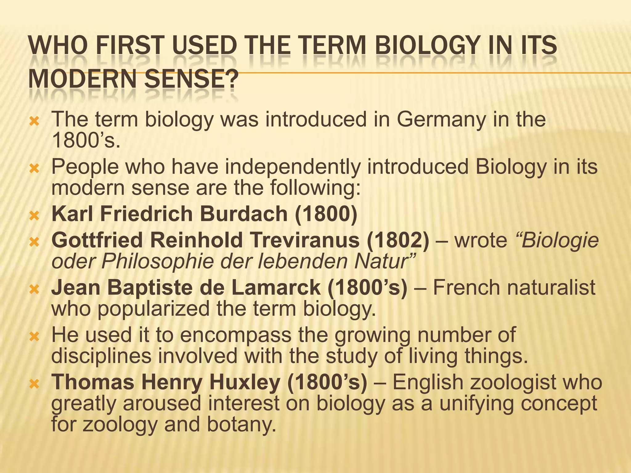 WHO FIRST USED THE TERM BIOLOGY IN ITS MODERN SENSE? The term biology was introduced in Germany in the 1800’s.People who have independently introduced Biology in its modern sense are the following:Karl Friedrich Burdach(1800) Gottfried Reinhold Treviranus(1802) – wrote “Biologie oder Philosophie der lebenden Natur”Jean Baptiste de Lamarck (1800’s) – French naturalist who popularized the term biology. He used it to encompass the growing number of disciplines involved with the study of living things.Thomas Henry Huxley (1800’s) – English zoologist who greatly aroused interest on biology as a unifying concept for zoology and botany. 