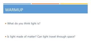WARMUP
 What do you think light is?
 Is light made of matter? Can light travel through space?
 