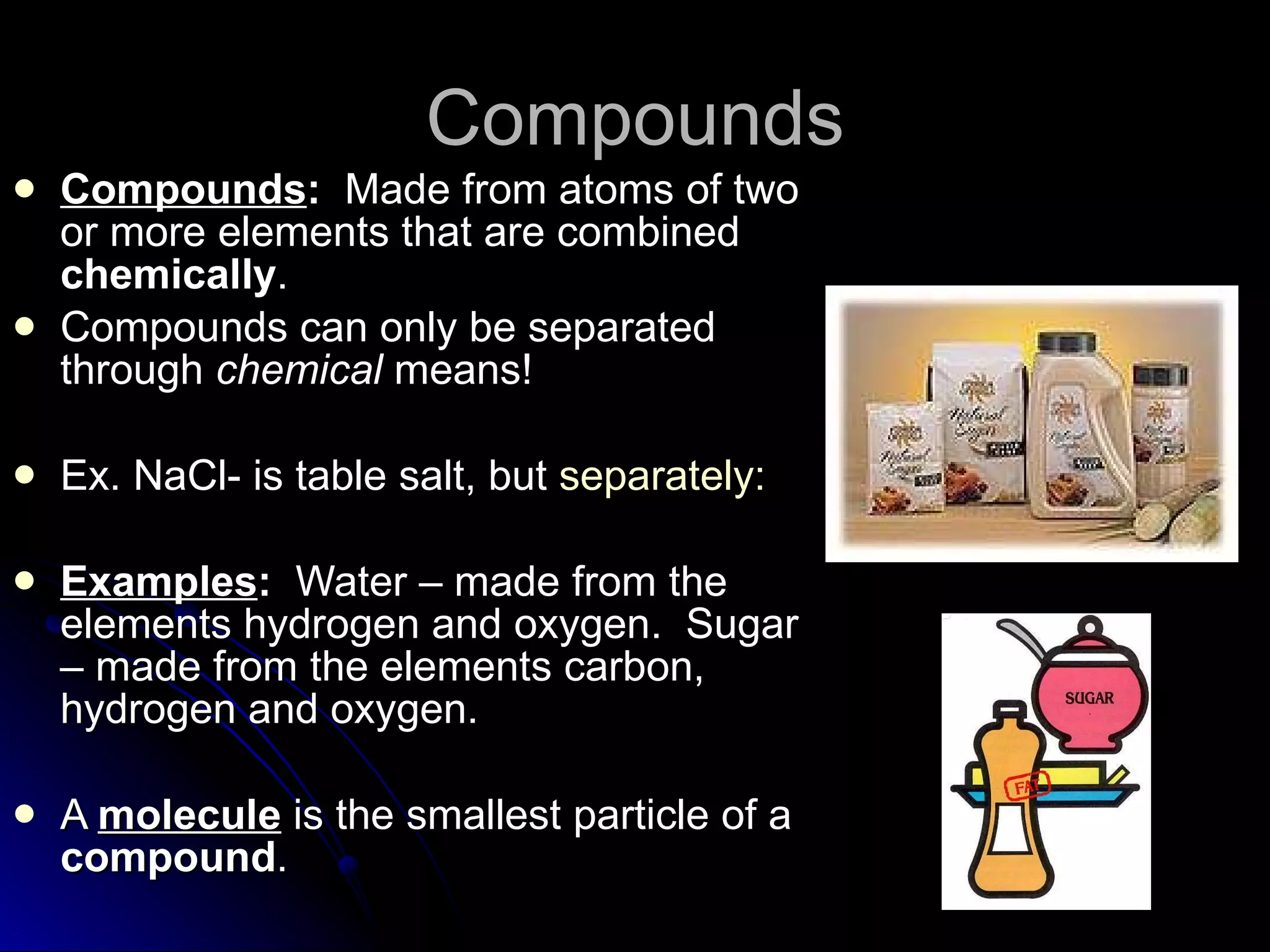 Compounds Compounds :   Made from atoms of two or more elements that are combined  chemically . Compounds can only be separated through  chemical  means! Ex. NaCl- is table salt, but  separately: Examples :   Water – made from the elements hydrogen and oxygen.  Sugar – made from the elements carbon, hydrogen and oxygen. A  molecule  is the smallest particle of a  compound . 