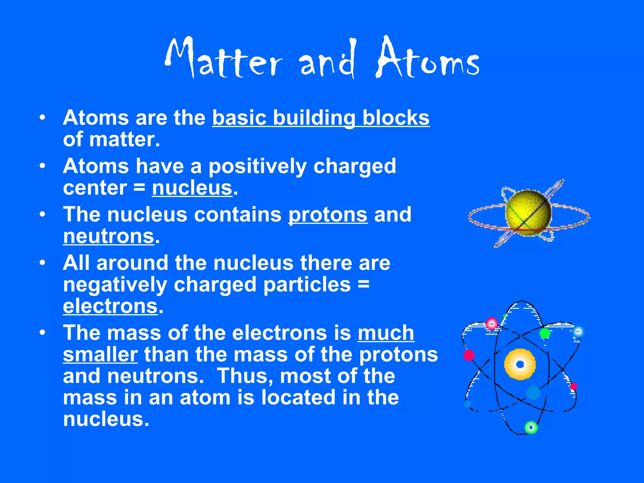 Matter and Atoms Atoms are the  basic building blocks  of matter. Atoms have a positively charged center =  nucleus . The nucleus contains  protons  and  neutrons . All around the nucleus there are negatively charged particles =  electrons . The mass of the electrons is  much smaller  than the mass of the protons and neutrons.  Thus, most of the mass in an atom is located in the nucleus. 
