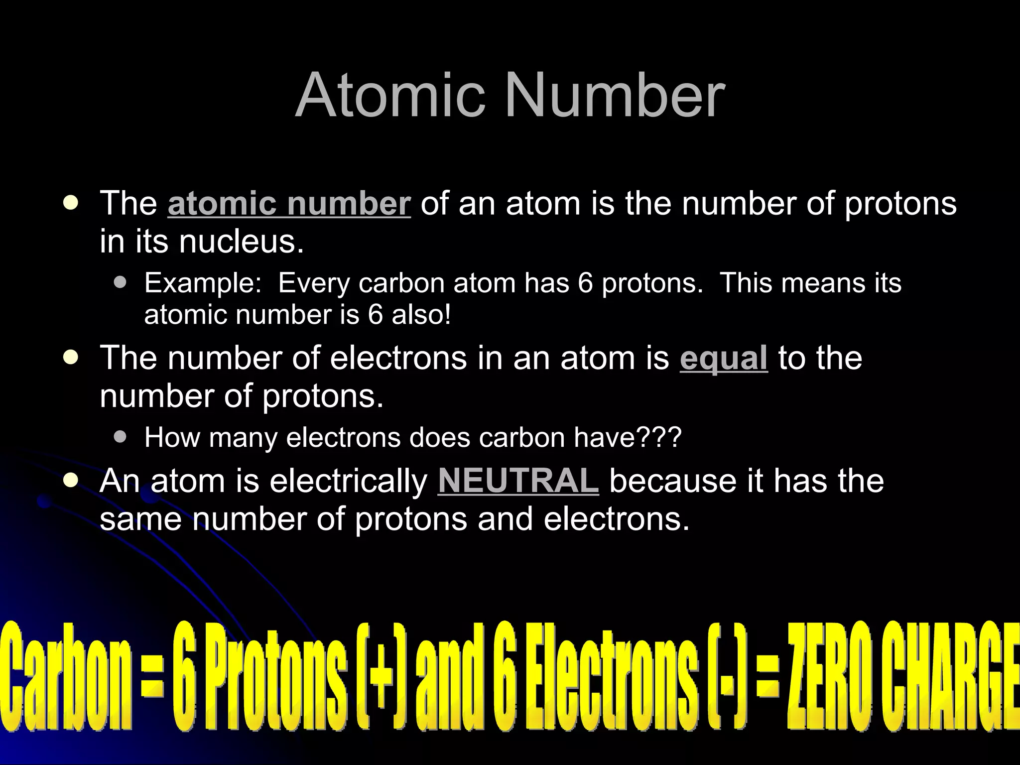 Atomic Number The  atomic number  of an atom is the number of protons in its nucleus. Example:  Every carbon atom has 6 protons.  This means its atomic number is 6 also! The number of electrons in an atom is  equal  to the number of protons. How many electrons does carbon have??? An atom is electrically  NEUTRAL  because it has the same number of protons and electrons. Carbon = 6 Protons (+) and 6 Electrons (-) = ZERO CHARGE 