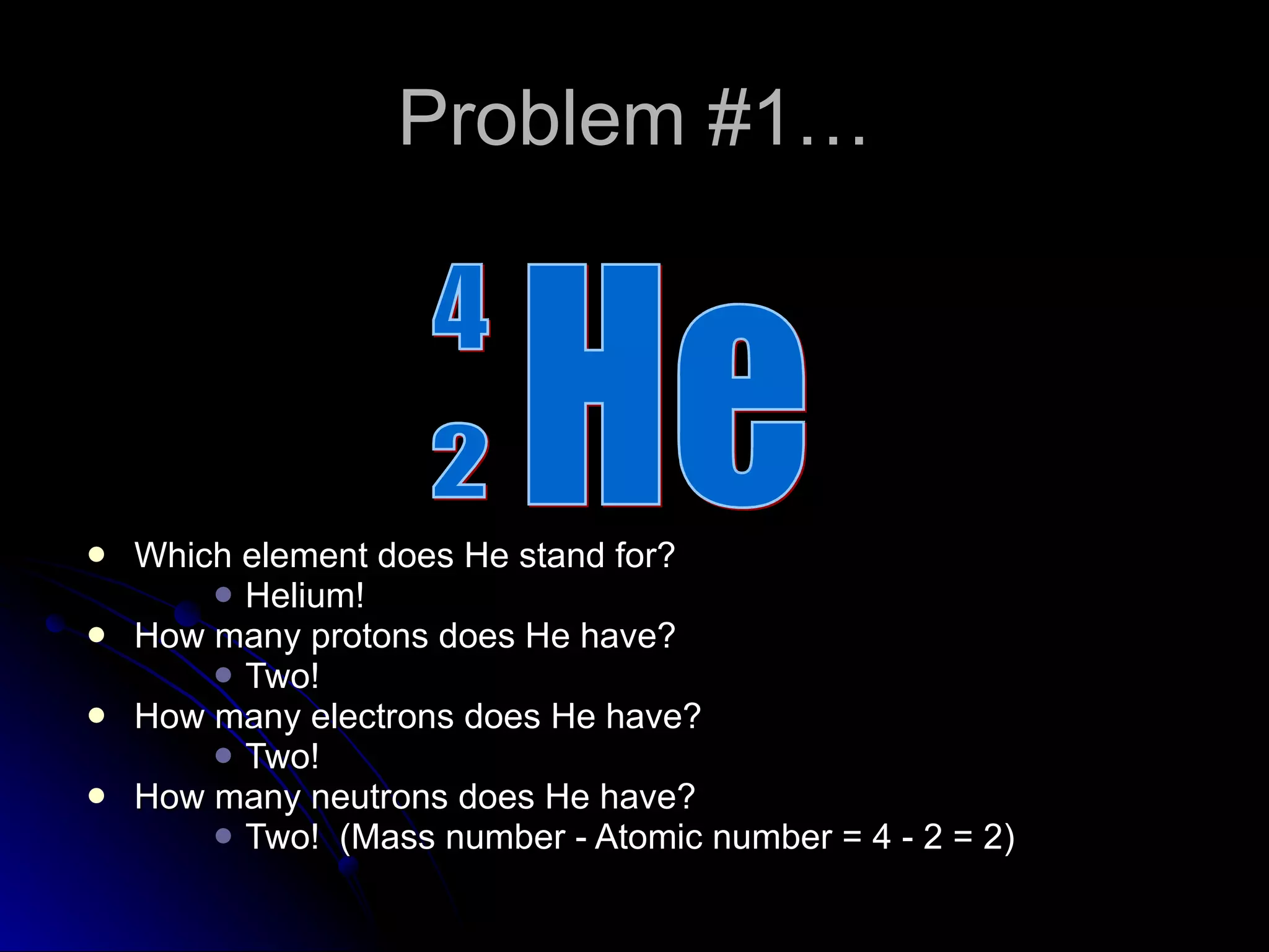Problem #1… Which element does He stand for? Helium! How many protons does He have? Two! How many electrons does He have? Two! How many neutrons does He have? Two!  (Mass number - Atomic number = 4 - 2 = 2) He 2 4 
