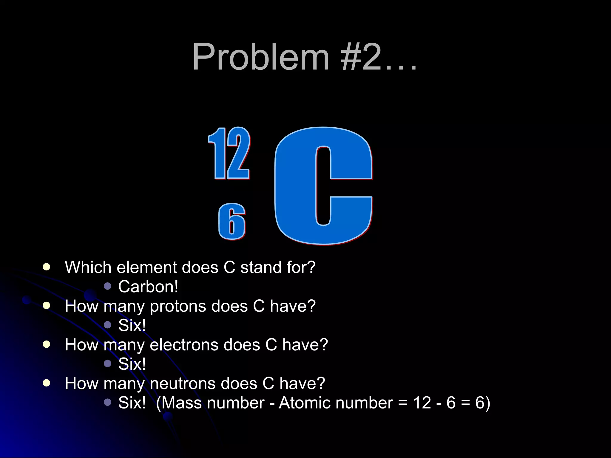 Problem #2… Which element does C stand for? Carbon! How many protons does C have? Six! How many electrons does C have? Six! How many neutrons does C have? Six!  (Mass number - Atomic number = 12 - 6 = 6) C 6 12 