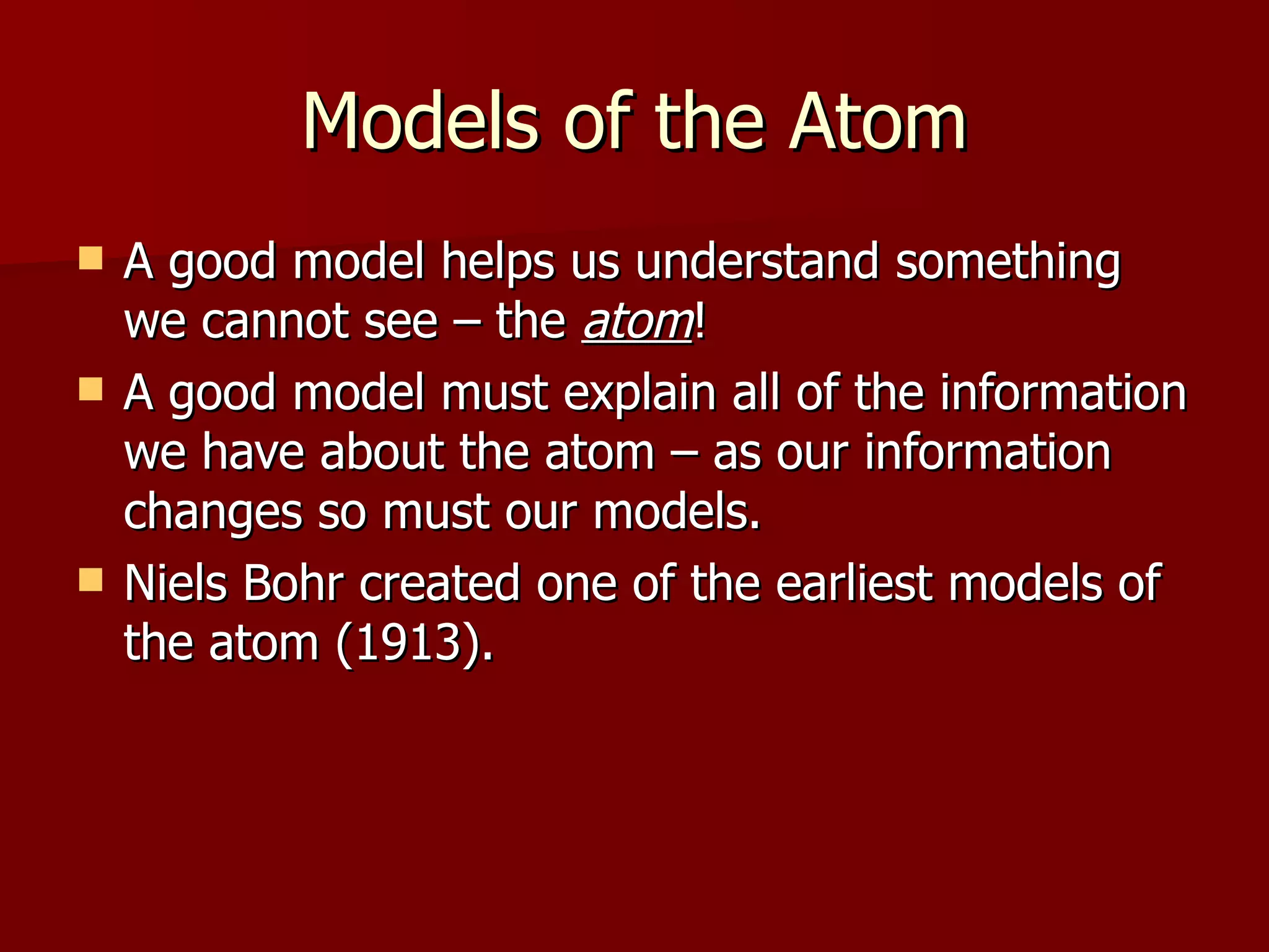 Models of the Atom A good model helps us understand something we cannot see – the  atom ! A good model must explain all of the information we have about the atom – as our information changes so must our models. Niels Bohr created one of the earliest models of the atom (1913). 