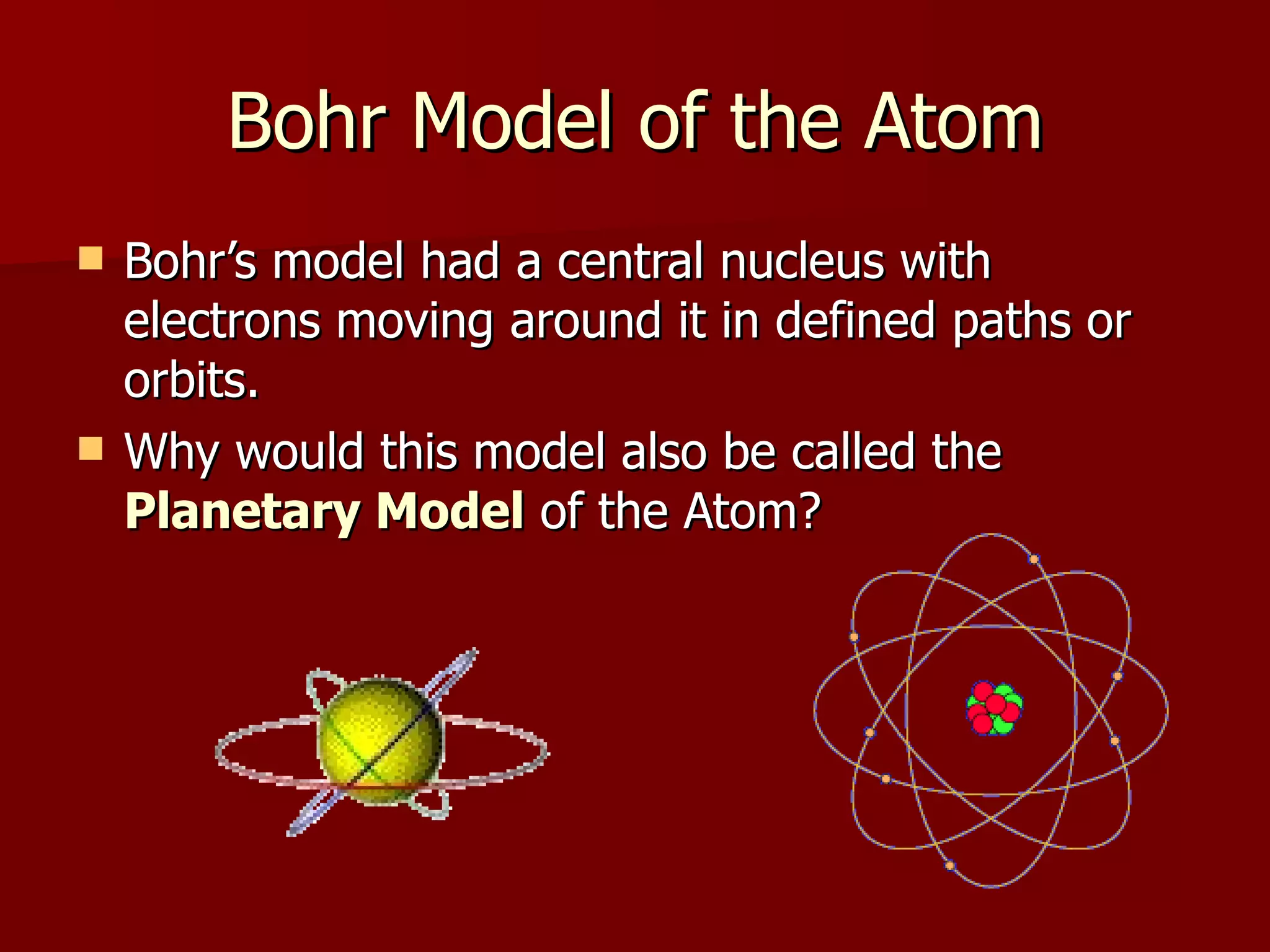 Bohr Model of the Atom Bohr’s model had a central nucleus with electrons moving around it in defined paths or orbits. Why would this model also be called the  Planetary Model  of the Atom? 
