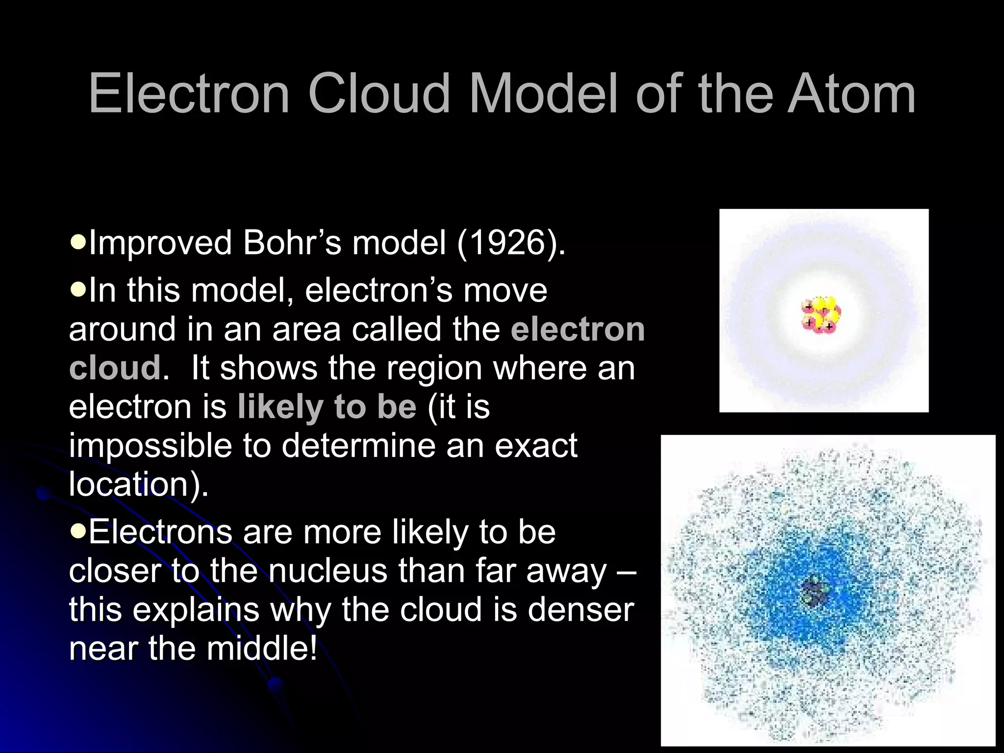 Electron Cloud Model of the Atom Improved Bohr’s model (1926). In this model, electron’s move around in an area called the  electron cloud .  It shows the region where an electron is  likely to be  (it is impossible to determine an exact location). Electrons are more likely to be closer to the nucleus than far away – this explains why the cloud is denser near the middle! 