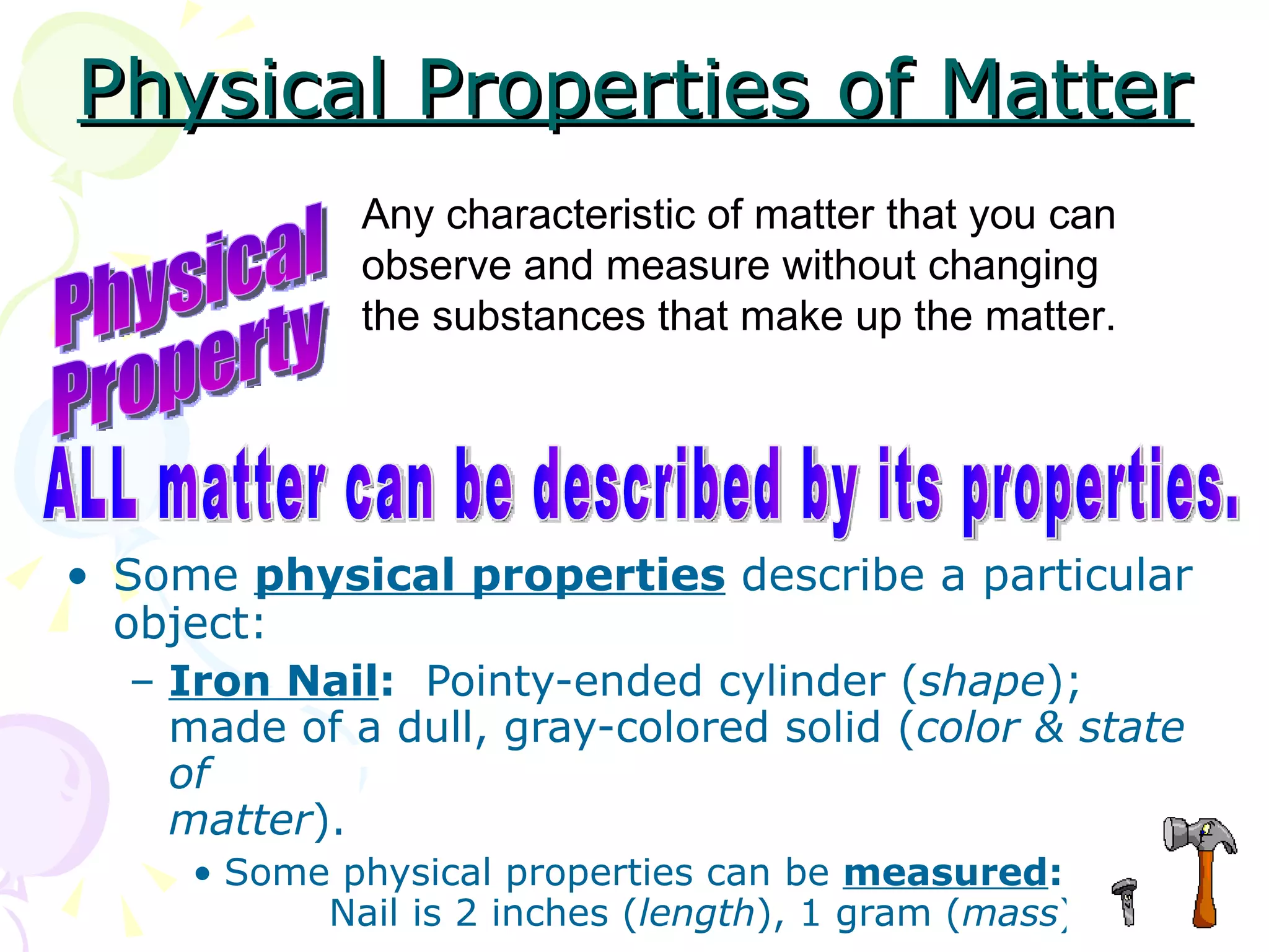Physical Properties of Matter Some  physical properties  describe a particular object: Iron Nail :   Pointy-ended cylinder ( shape ); made of a dull, gray-colored solid ( color & state of matter ). Some physical properties can be  measured :   Nail is 2 inches ( length ), 1 gram ( mass ). Physical Property Any characteristic of matter that you can observe and measure without changing the substances that make up the matter. ALL matter can be described by its properties. 