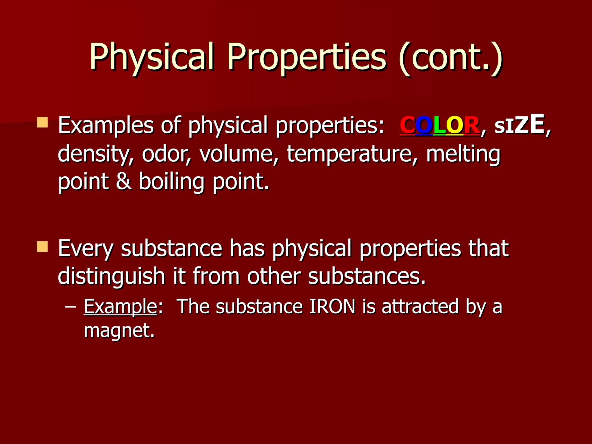 Physical Properties (cont.) Examples of physical properties:  C O L O R ,  S I Z E , density, odor, volume, temperature, melting point & boiling point. Every substance has physical properties that distinguish it from other substances. Example :  The substance IRON is attracted by a magnet. 