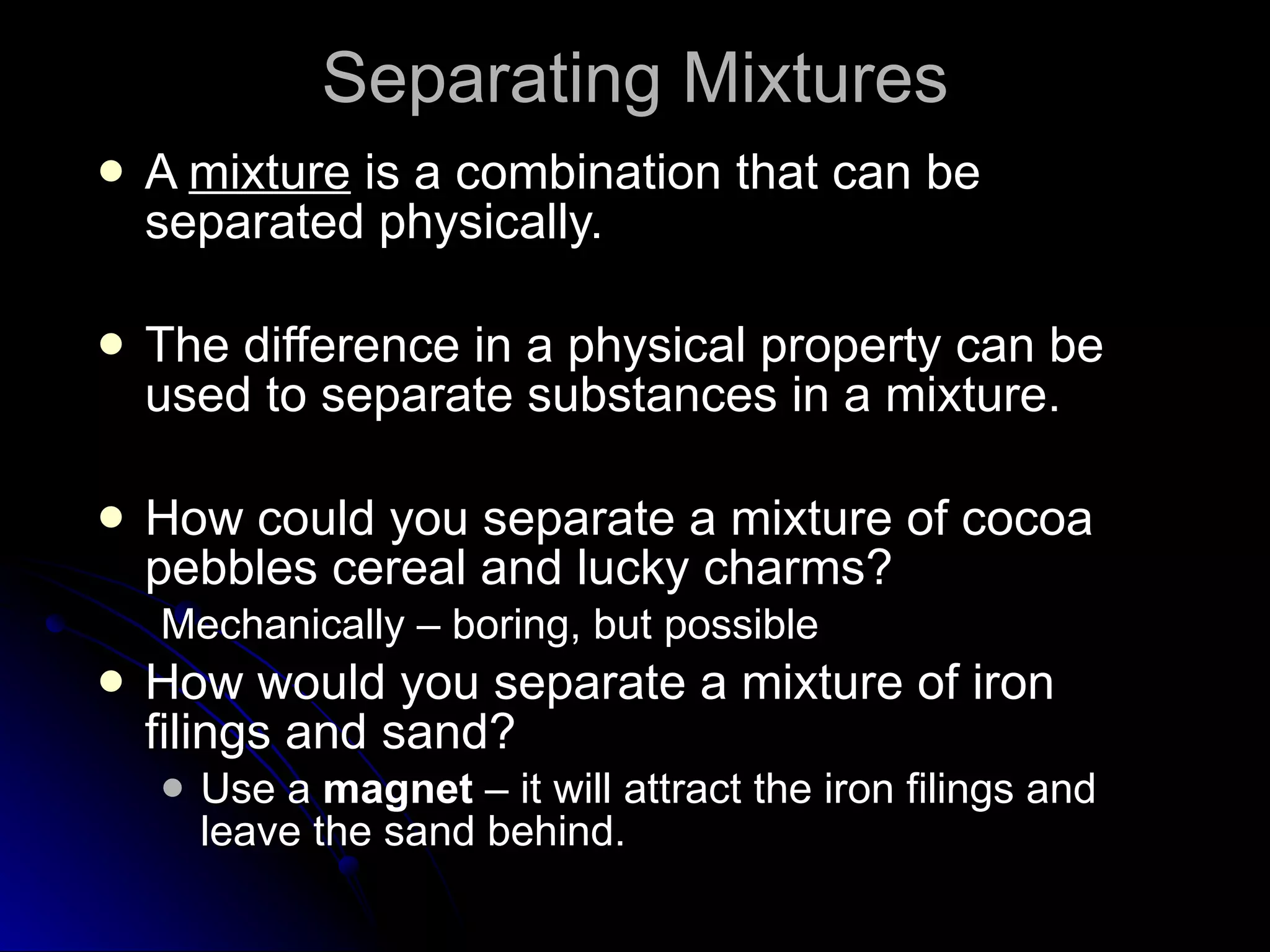 Separating Mixtures A  mixture  is a combination that can be separated physically. The difference in a physical property can be used to separate substances in a mixture. How could you separate a mixture of cocoa pebbles cereal and lucky charms? Mechanically – boring, but possible How would you separate a mixture of iron filings and sand? Use a  magnet  – it will attract the iron filings and leave the sand behind. 