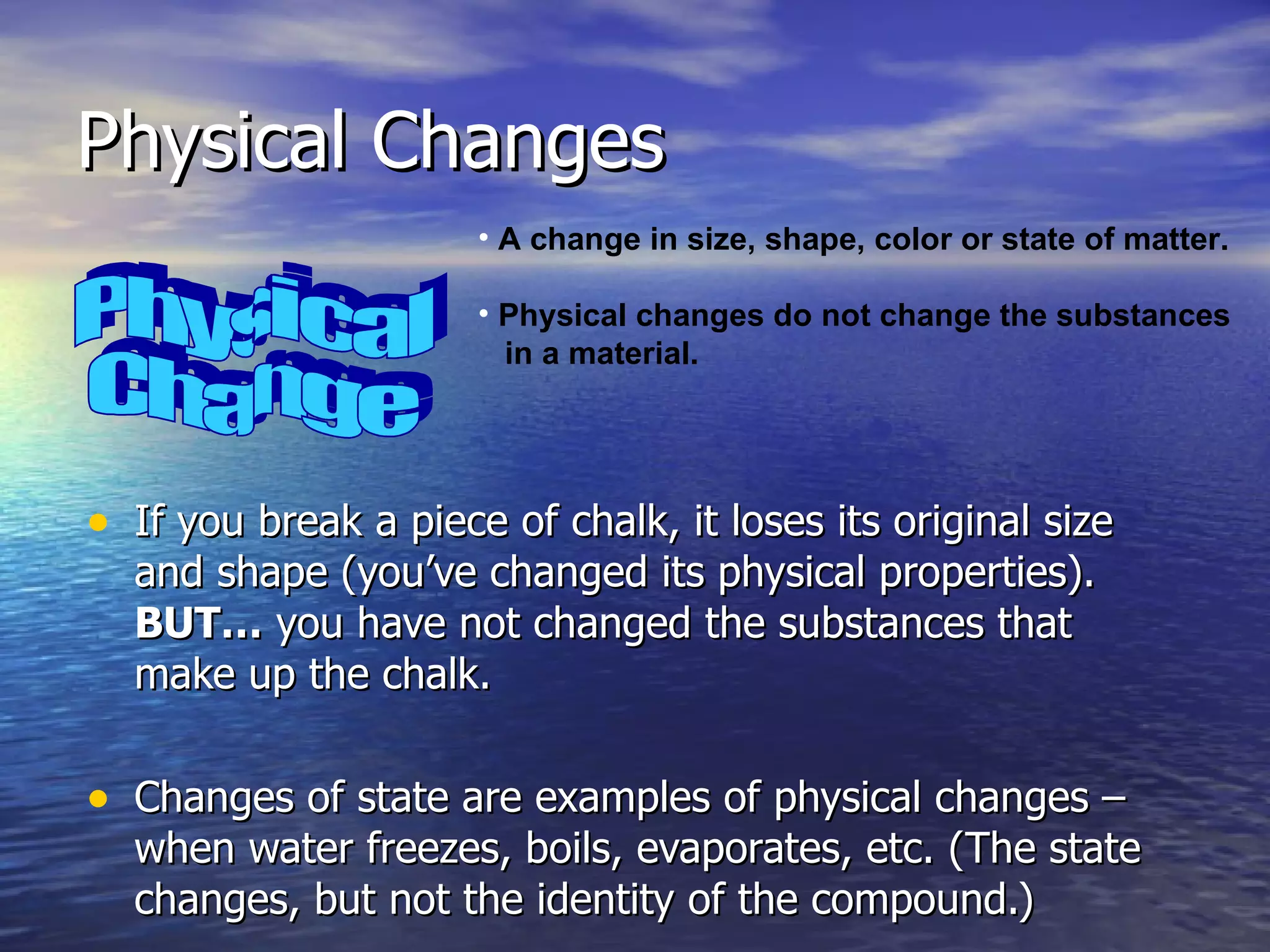 Physical Changes If you break a piece of chalk, it loses its original size and shape (you’ve changed its physical properties).  BUT…  you have not changed the substances that make up the chalk. Changes of state are examples of physical changes – when water freezes, boils, evaporates, etc. (The state changes, but not the identity of the compound.) Physical Change A change in size, shape, color or state of matter. Physical changes do not change the substances in a material. 