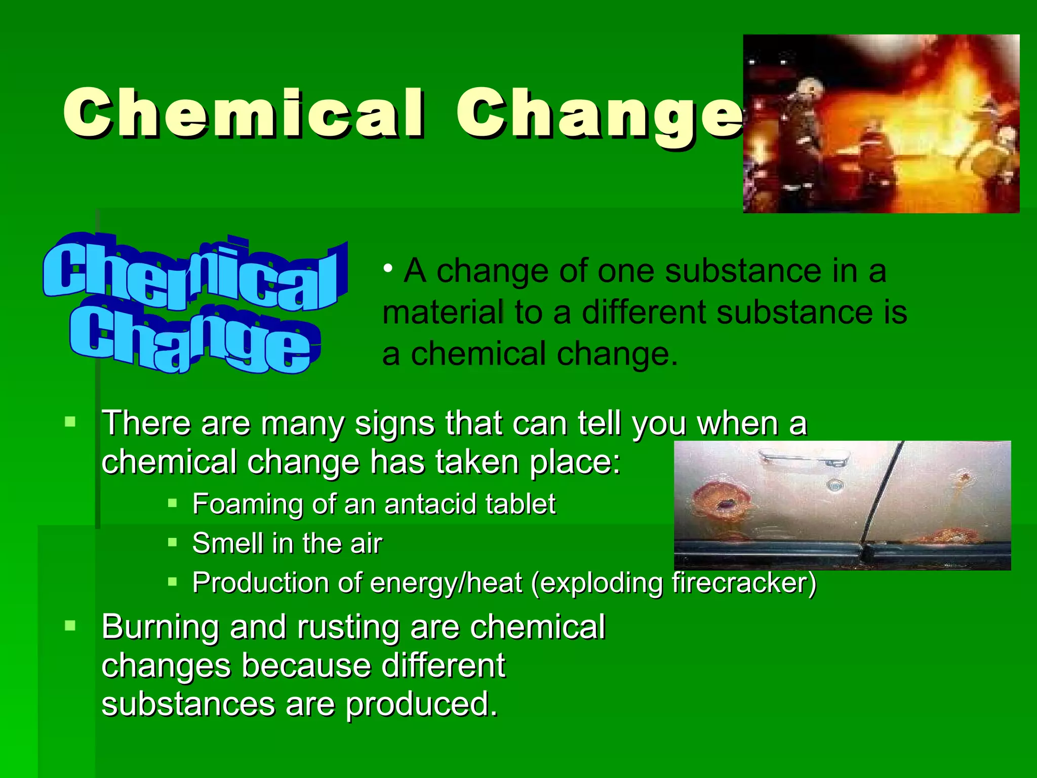 Chemical Changes There are many signs that can tell you when a chemical change has taken place: Foaming of an antacid tablet Smell in the air Production of energy/heat (exploding firecracker) Burning and rusting are chemical  changes because different  substances are produced. Chemical Change A change of one substance in a material to a different substance is a chemical change. 