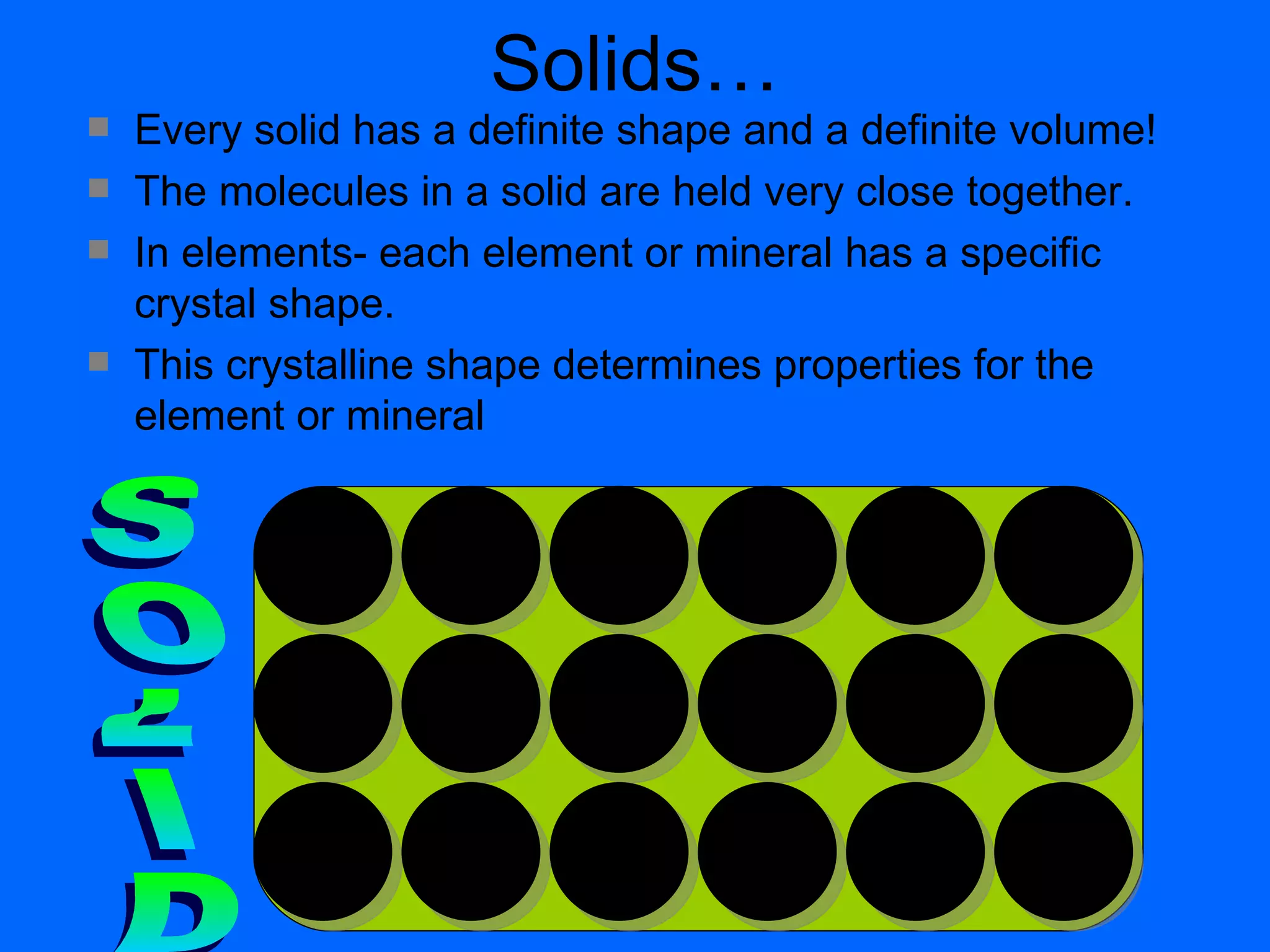 Solids… Every solid has a definite shape and a definite volume! The molecules in a solid are held very close together. In elements- each element or mineral has a specific crystal shape. This crystalline shape determines properties for the element or mineral SOLID 