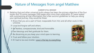 Nature of Messages from angel Matthew
SUMMARY OF ALL MESSAGES
 Relating that and other universal truths always has been the primary objective of the four
books and 70-some messages (300 pages plus) since their publication. If I were tasked
with summarizing all that information into a few succinct guidelines to help you along
your spiritual journey, they would be these:
 Know that you are a part of God, inseparable from Him and all other souls in this
universe.
 Love and forgive self and others.
 Be fearless, compassionate, kind and honorable.
 See blessings and feel gratitude for them.
 Be discerning as you keep your mind open to learning.
 Trust and follow your intuition.
 If I had to be even briefer: Love is the key to everything.
 Angel Matthew
 