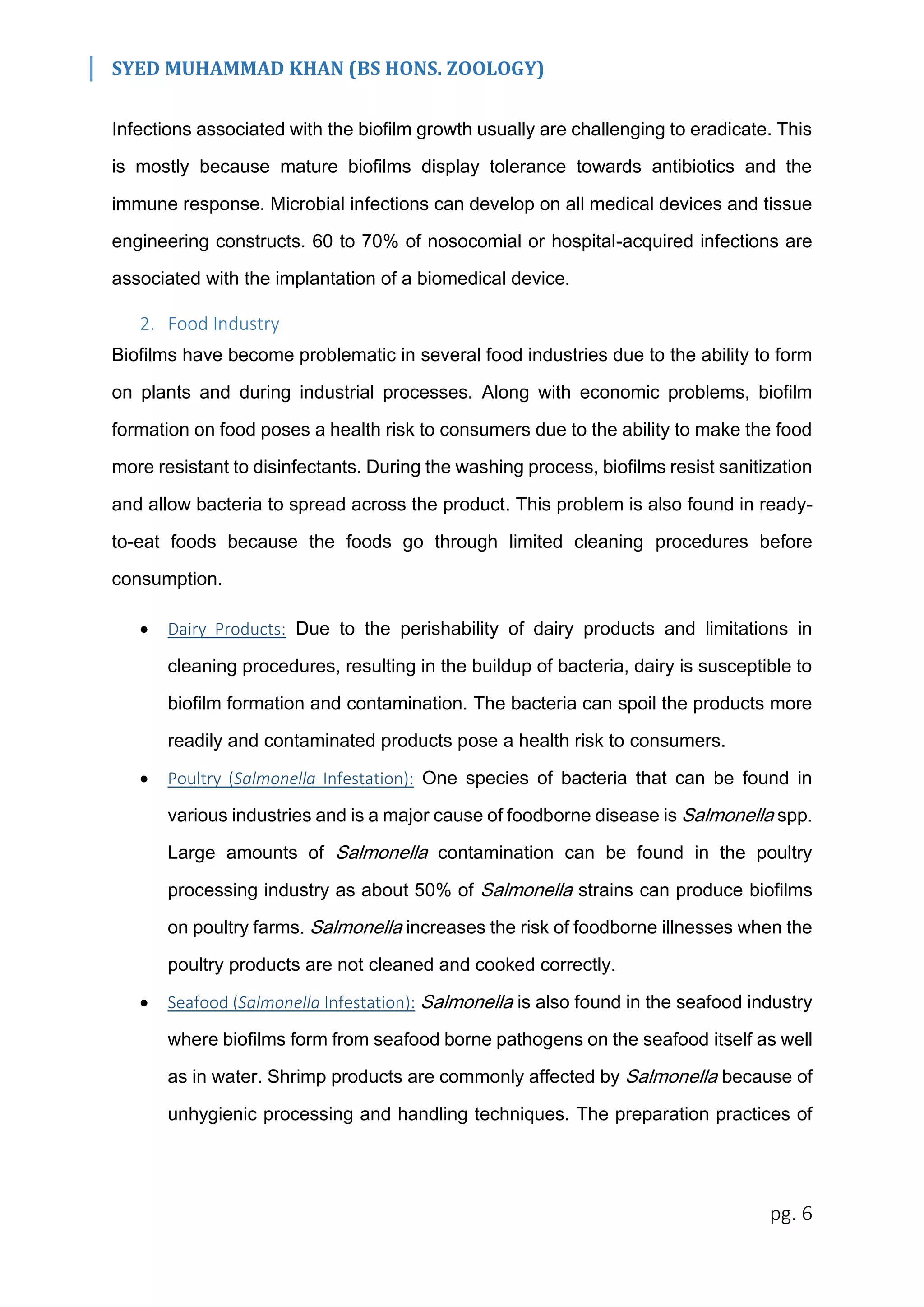 SYED MUHAMMAD KHAN (BS HONS. ZOOLOGY)
pg. 6
Infections associated with the biofilm growth usually are challenging to eradicate. This
is mostly because mature biofilms display tolerance towards antibiotics and the
immune response. Microbial infections can develop on all medical devices and tissue
engineering constructs. 60 to 70% of nosocomial or hospital-acquired infections are
associated with the implantation of a biomedical device.
2. Food Industry
Biofilms have become problematic in several food industries due to the ability to form
on plants and during industrial processes. Along with economic problems, biofilm
formation on food poses a health risk to consumers due to the ability to make the food
more resistant to disinfectants. During the washing process, biofilms resist sanitization
and allow bacteria to spread across the product. This problem is also found in ready-
to-eat foods because the foods go through limited cleaning procedures before
consumption.
 Dairy Products: Due to the perishability of dairy products and limitations in
cleaning procedures, resulting in the buildup of bacteria, dairy is susceptible to
biofilm formation and contamination. The bacteria can spoil the products more
readily and contaminated products pose a health risk to consumers.
 Poultry (Salmonella Infestation): One species of bacteria that can be found in
various industries and is a major cause of foodborne disease is Salmonella spp.
Large amounts of Salmonella contamination can be found in the poultry
processing industry as about 50% of Salmonella strains can produce biofilms
on poultry farms. Salmonella increases the risk of foodborne illnesses when the
poultry products are not cleaned and cooked correctly.
 Seafood (Salmonella Infestation): Salmonella is also found in the seafood industry
where biofilms form from seafood borne pathogens on the seafood itself as well
as in water. Shrimp products are commonly affected by Salmonella because of
unhygienic processing and handling techniques. The preparation practices of
 