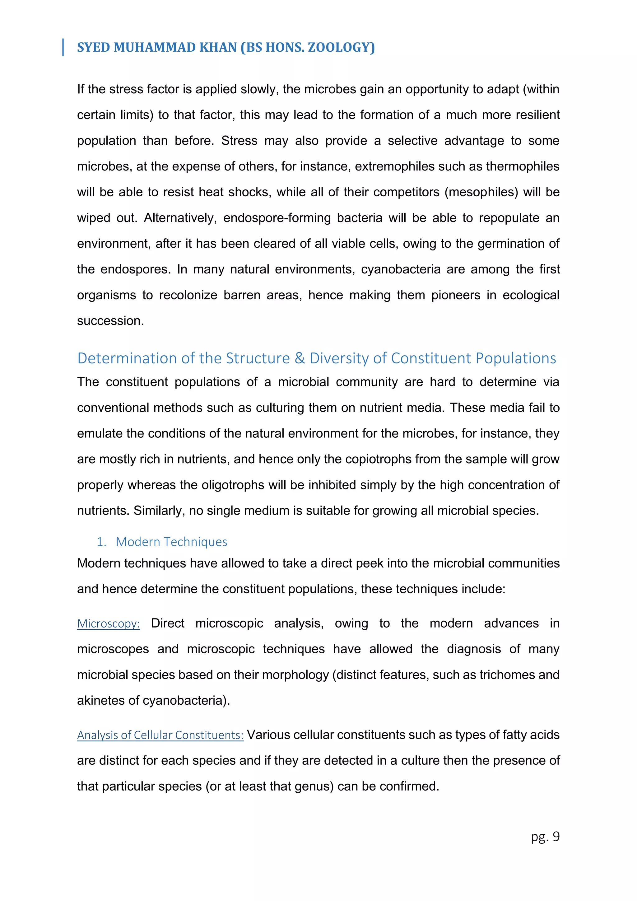 SYED MUHAMMAD KHAN (BS HONS. ZOOLOGY)
pg. 9
If the stress factor is applied slowly, the microbes gain an opportunity to adapt (within
certain limits) to that factor, this may lead to the formation of a much more resilient
population than before. Stress may also provide a selective advantage to some
microbes, at the expense of others, for instance, extremophiles such as thermophiles
will be able to resist heat shocks, while all of their competitors (mesophiles) will be
wiped out. Alternatively, endospore-forming bacteria will be able to repopulate an
environment, after it has been cleared of all viable cells, owing to the germination of
the endospores. In many natural environments, cyanobacteria are among the first
organisms to recolonize barren areas, hence making them pioneers in ecological
succession.
Determination of the Structure & Diversity of Constituent Populations
The constituent populations of a microbial community are hard to determine via
conventional methods such as culturing them on nutrient media. These media fail to
emulate the conditions of the natural environment for the microbes, for instance, they
are mostly rich in nutrients, and hence only the copiotrophs from the sample will grow
properly whereas the oligotrophs will be inhibited simply by the high concentration of
nutrients. Similarly, no single medium is suitable for growing all microbial species.
1. Modern Techniques
Modern techniques have allowed to take a direct peek into the microbial communities
and hence determine the constituent populations, these techniques include:
Microscopy: Direct microscopic analysis, owing to the modern advances in
microscopes and microscopic techniques have allowed the diagnosis of many
microbial species based on their morphology (distinct features, such as trichomes and
akinetes of cyanobacteria).
Analysis of Cellular Constituents: Various cellular constituents such as types of fatty acids
are distinct for each species and if they are detected in a culture then the presence of
that particular species (or at least that genus) can be confirmed.
 