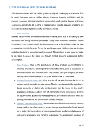 SYED MUHAMMAD KHAN (BS HONS. ZOOLOGY)
pg. 6
Infections associated with the biofilm growth usually are challenging to eradicate. This
is mostly because mature biofilms display tolerance towards antibiotics and the
immune response. Microbial infections can develop on all medical devices and tissue
engineering constructs. 60 to 70% of nosocomial or hospital-acquired infections are
associated with the implantation of a biomedical device.
2. Food Industry
Biofilms have become problematic in several food industries due to the ability to form
on plants and during industrial processes. Along with economic problems, biofilm
formation on food poses a health risk to consumers due to the ability to make the food
more resistant to disinfectants. During the washing process, biofilms resist sanitization
and allow bacteria to spread across the product. This problem is also found in ready-
to-eat foods because the foods go through limited cleaning procedures before
consumption.
 Dairy Products: Due to the perishability of dairy products and limitations in
cleaning procedures, resulting in the buildup of bacteria, dairy is susceptible to
biofilm formation and contamination. The bacteria can spoil the products more
readily and contaminated products pose a health risk to consumers.
 Poultry (Salmonella Infestation): One species of bacteria that can be found in
various industries and is a major cause of foodborne disease is Salmonella spp.
Large amounts of Salmonella contamination can be found in the poultry
processing industry as about 50% of Salmonella strains can produce biofilms
on poultry farms. Salmonella increases the risk of foodborne illnesses when the
poultry products are not cleaned and cooked correctly.
 Seafood (Salmonella Infestation): Salmonella is also found in the seafood industry
where biofilms form from seafood borne pathogens on the seafood itself as well
as in water. Shrimp products are commonly affected by Salmonella because of
unhygienic processing and handling techniques. The preparation practices of
 
