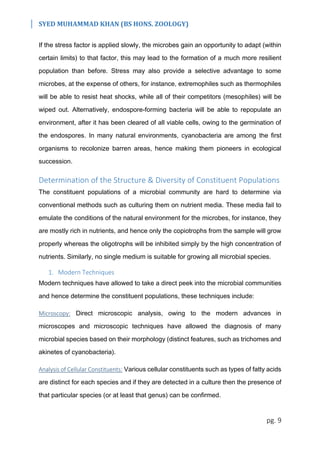 SYED MUHAMMAD KHAN (BS HONS. ZOOLOGY)
pg. 9
If the stress factor is applied slowly, the microbes gain an opportunity to adapt (within
certain limits) to that factor, this may lead to the formation of a much more resilient
population than before. Stress may also provide a selective advantage to some
microbes, at the expense of others, for instance, extremophiles such as thermophiles
will be able to resist heat shocks, while all of their competitors (mesophiles) will be
wiped out. Alternatively, endospore-forming bacteria will be able to repopulate an
environment, after it has been cleared of all viable cells, owing to the germination of
the endospores. In many natural environments, cyanobacteria are among the first
organisms to recolonize barren areas, hence making them pioneers in ecological
succession.
Determination of the Structure & Diversity of Constituent Populations
The constituent populations of a microbial community are hard to determine via
conventional methods such as culturing them on nutrient media. These media fail to
emulate the conditions of the natural environment for the microbes, for instance, they
are mostly rich in nutrients, and hence only the copiotrophs from the sample will grow
properly whereas the oligotrophs will be inhibited simply by the high concentration of
nutrients. Similarly, no single medium is suitable for growing all microbial species.
1. Modern Techniques
Modern techniques have allowed to take a direct peek into the microbial communities
and hence determine the constituent populations, these techniques include:
Microscopy: Direct microscopic analysis, owing to the modern advances in
microscopes and microscopic techniques have allowed the diagnosis of many
microbial species based on their morphology (distinct features, such as trichomes and
akinetes of cyanobacteria).
Analysis of Cellular Constituents: Various cellular constituents such as types of fatty acids
are distinct for each species and if they are detected in a culture then the presence of
that particular species (or at least that genus) can be confirmed.
 