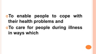 To enable people to cope with
their health problems and
To care for people during illness
in ways which
 