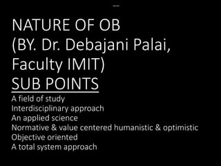 NATURE OF OB
(BY. Dr. Debajani Palai,
Faculty IMIT)
SUB POINTS
A field of study
Interdisciplinary approach
An applied science
Normative & value centered humanistic & optimistic
Objective oriented
A total system approach
NATURE
 