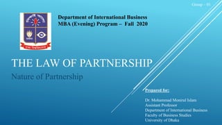 THE LAW OF PARTNERSHIP
Nature of Partnership
Prepared for:
Dr. Mohammad Monirul Islam
Assistant Professor
Department of International Business
Faculty of Business Studies
University of Dhaka
Group – 01
Department of International Business
MBA (Evening) Program – Fall 2020
 