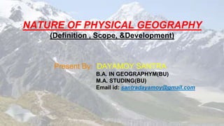 NATURE OF PHYSICAL GEOGRAPHY
(Definition , Scope, &Development)
Present By: DAYAMOY SANTRA
B.A. IN GEOGRAPHYM(BU)
M.A. STUDING(BU)
Email id: santradayamoy@gmail.com
 