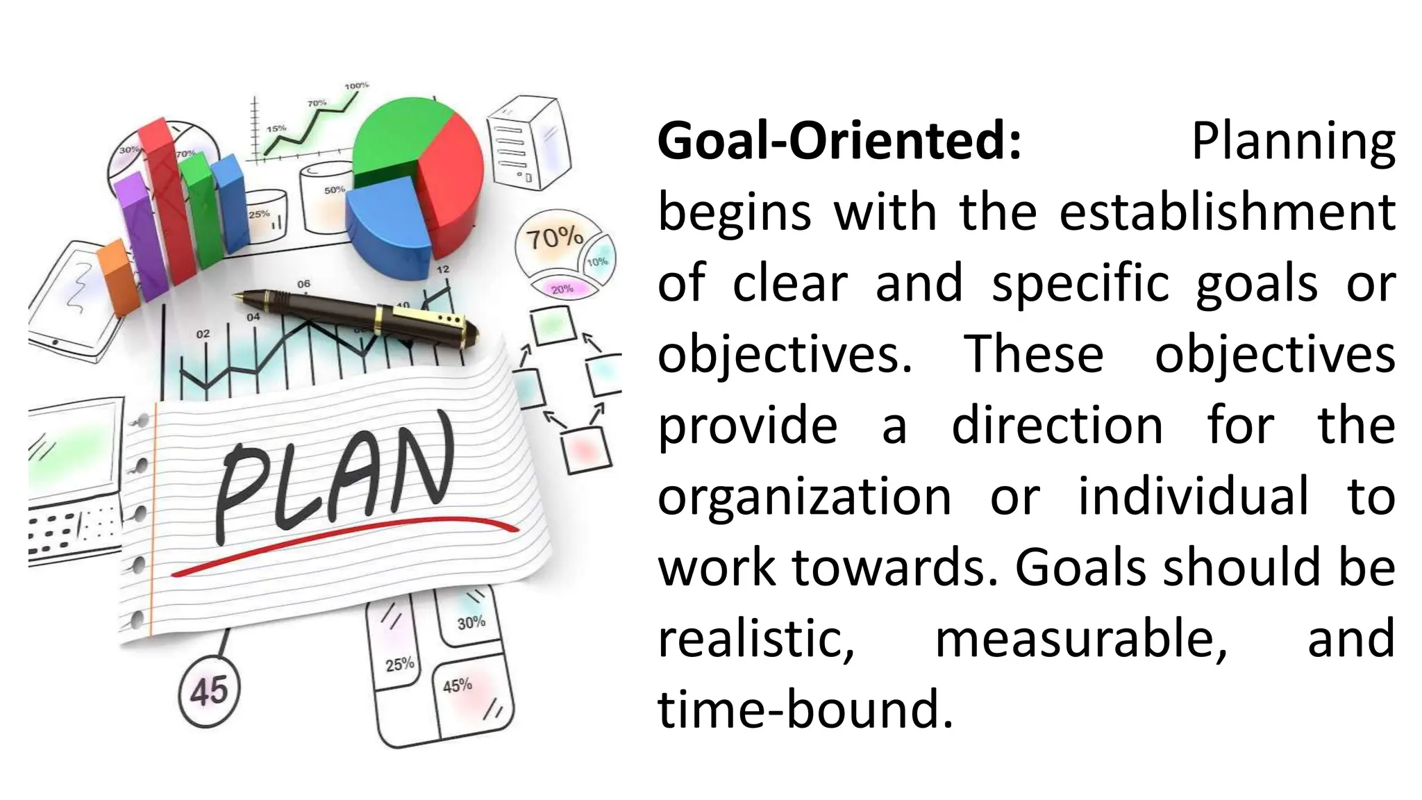 Goal-Oriented: Planning
begins with the establishment
of clear and specific goals or
objectives. These objectives
provide a direction for the
organization or individual to
work towards. Goals should be
realistic, measurable, and
time-bound.
 