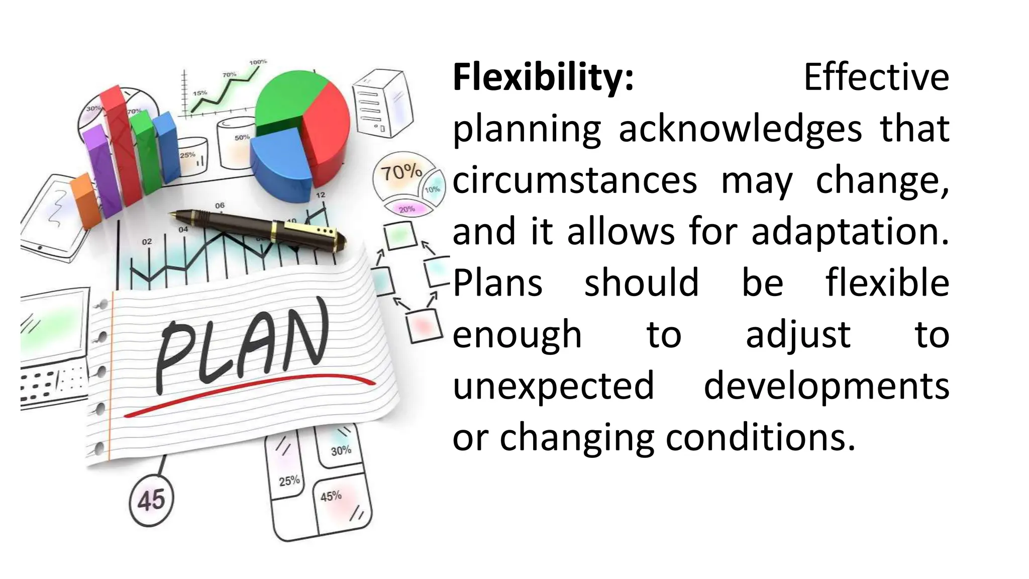 Flexibility: Effective
planning acknowledges that
circumstances may change,
and it allows for adaptation.
Plans should be flexible
enough to adjust to
unexpected developments
or changing conditions.
 