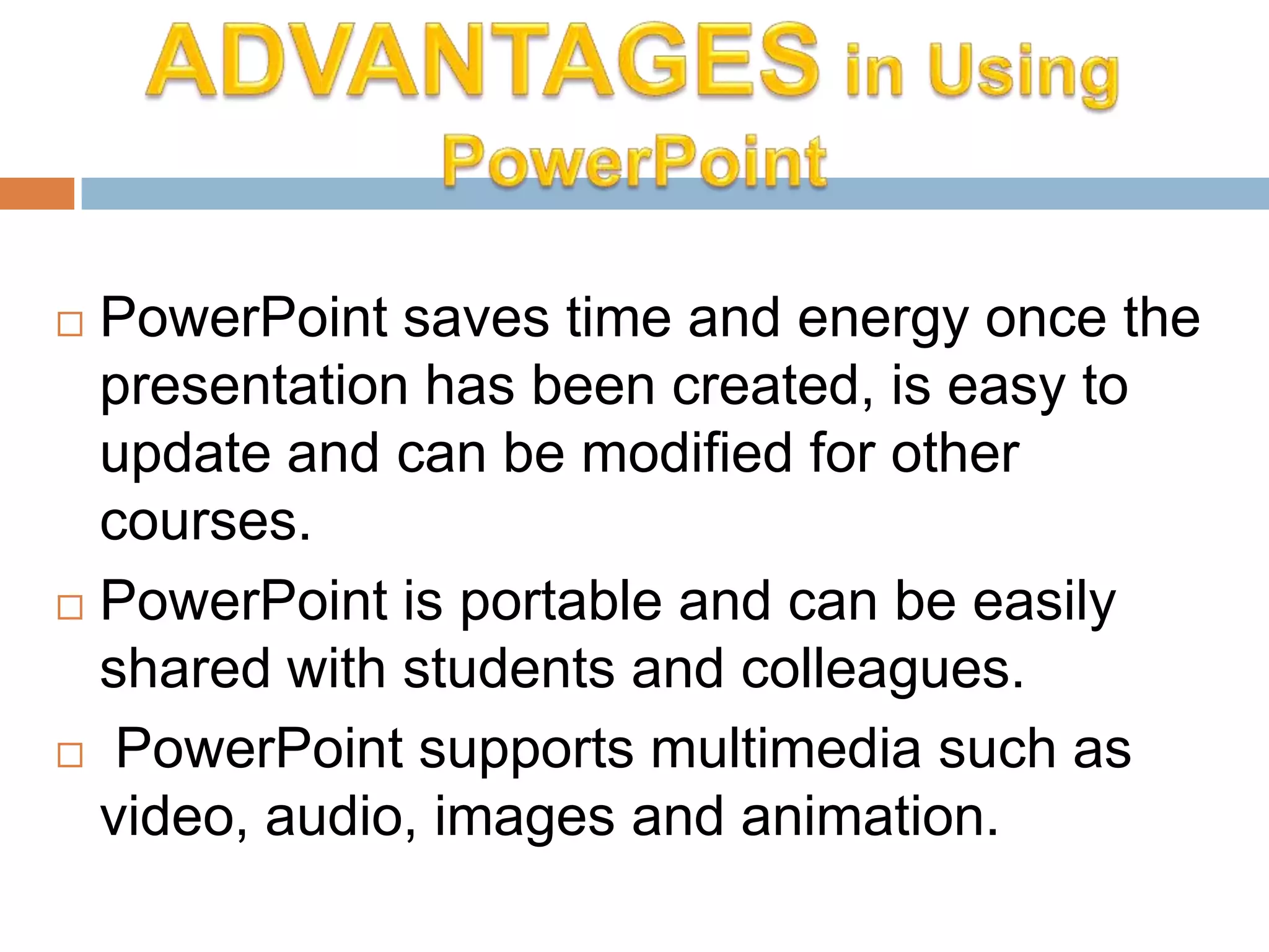  PowerPoint saves time and energy once the
presentation has been created, is easy to
update and can be modified for other
courses.
 PowerPoint is portable and can be easily
shared with students and colleagues.
 PowerPoint supports multimedia such as
video, audio, images and animation.
 